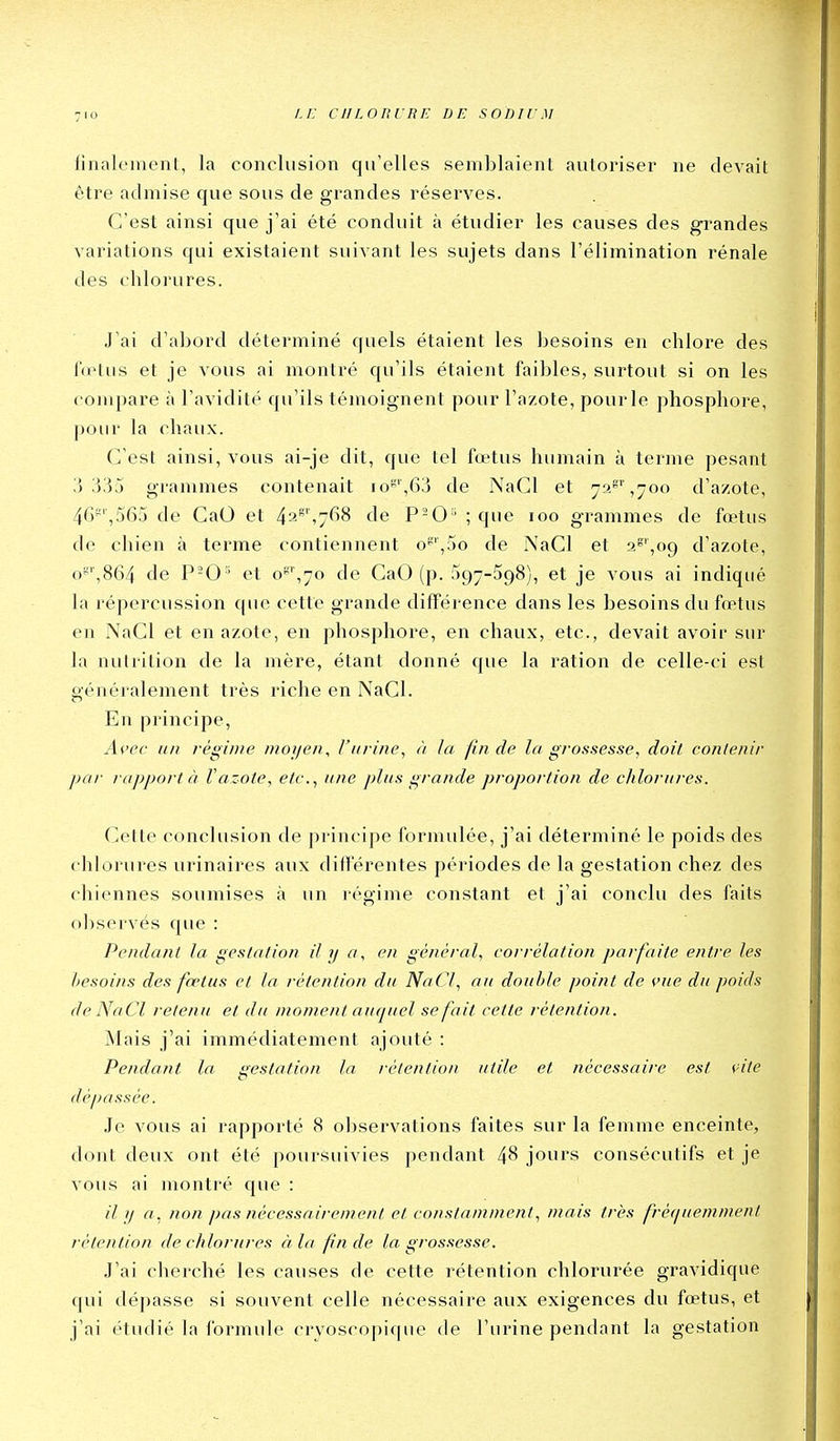 finalement, la conclusion qu'elles semblaient autoriser ne devait être admise que sous de grandes réserves. C'est ainsi que j'ai été conduit à étudier les causes des gi^andes variations qui existaient suivant les sujets dans l'élimination rénale des chlorures. J'ai d'abord déterminé quels étaient les besoins en chlore des l'(elus et je vous ai montré qu'ils étaient faibles, surtout si on les compare à l'avidité qu'ils témoignent pour l'azote, pour le phosphore, pour la chaux. C'est ainsi, vous ai-je dit, que tel fœtus humain à terme pesant 33j grammes contenait io',6j de NaCl et 7?>''',^oo d'azote, 46*',565 de GaO et 42',768 de P-O ' ; que 100 grammes de fœtus de chien à terme contiennent o'',5o de NaCl et 2^',o9 d'azote, o^'',864 de et o',7o de CaO (p. 597-598), et je vous ai indiqué la répercussion que cette grande différence dans les besoins du fœtus en NaCl et en azote, en phosphore, en chaux, etc., devait avoir sur la nutrition de la mère, étant donné que la ration de celle-ci est généralement très riche en NaCl. En principe, A^'ec lin régime moyen., Vurine., à la fin de la grossesse, doit contenir par rapporta V azote, etc., une plus grande proportion de chlorures. Cette conclusion de principe formulée, j'ai déterminé le poids des chlorures urinaires aux différentes périodes de la gestation chez des chiennes soumises à un régime constant et j'ai conclu des faits observés que : Pendant la gestation il y a, en général, corrélation parfaite entre les besoins des fœtus et la rétention du NaCl, au double point de vue du poids de NaCl retenu et du mojnent auquel se fait cette rétention. Mais j'ai immédiatement ajouté : Pendant la gestation la rétention utile et nécessaire est 9ite dépassée. Je vous ai rapporté 8 observations faites sur la femme enceinte, dont deux ont été poursuivies pendant 48 jours consécutifs et je vous ai montré que : // a, non pas nécessairement et constamment, mais très fréi/iiemment rétention de chlorures à la fin de la grossesse. J'ai cherché les causes de cette rétention chlorurée gravidique qui dépasse si souvent celle nécessaire aux exigences du fœtus, et j'ai étudié la formule cryoscopique de l'urine pendant la gestation