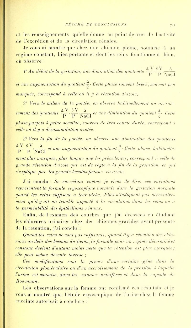 ItESL'Mi: ET CONCLVSIOys -n et les renseignements qu'elle donne an point de vue de Tnctivité de l'excrétion et de la circulation rénales. Je vous ai montre' que cho/ une chienne pleine, soumise à un régime constant, bien portante et dont les reins fonctionnent hien, on observe : A ^ ' \ A 1 An (h''l)i(t (le la i;esfnfin/), une flinrinulion des ciitotients —p — • ^. et ii/ie aiii^iiienliilion du (luolieni — • Cette i>has,e souvent brève^ souvent peu niartiuée, correspond à celle oii il // n rétention d'azote. 2 Vers le milieu de la portée^ on observe liabituellenjent un acciois- AV oV A ,. . . , .A sèment des (luoltents et une aiminution nu (luoticiil ■ ( clic ' P iN'at^l ' l phase parfois à peine se/isible, souvent de très courte durée, correspond a celle oit il // a dàsassintilation azotée. 00 Yf,,.^ jj,^ poi-iée, on observe une diminution des tjuolients A Y G V A . , • A , , , . —7-——-— et line an^/uentation au iiuolwnt —• Cette pliase liatatuelle- r V i\aLl 0 ment jiliis marijiiée, plus lons^iie que les précédentes, eorrespo/id à celle de i^rande rétention d'azote (jui est de ri'i^le ii la jin de la liestalinn et ipii s explique par les grands besoins fu'lau.v en azote. J'ai conclu : Se succédant comme je viens de dire, ces variations représentent la formule crijoscopique normale dans la i;cstatiia/ ma-male quand les reins suffsent à leur tâche. FAles n indiijuent pas nécessaire- ment qu'il II ait un trouble apporté éi la circulation dans les reins ou <) la perméabilité des épithélinms rénaii.v. Enfin, de l'examen des courbes que j'ai dressées en étudiant les chlorures urinaires chez des chiennes gravides ayant présenté de la rétention, j'ai conclu : Quand les reins ne sont pas suffisants, quand iljj a rétention des clilo- riu ei au delà des besoins du fvtiis, la formule pour un régime déterminé et constant devient d'autant moins nette que la 'étention est plus manjuce; elle peut même devenir inverse ; Ces modifications sont la preuve d'une certaine gêne dans la circulation glomérulaire ou d'un accroissement de la pression à laquelle l'itrinc est soumise dans les canaux urinifères et dans la capsule de Bowmann. Les observations sur la l'emme ont confirmé ces résultats, et je vous ai montré que l'élude ci'yosc()])i(|uc de l iil ine clie/ la l'emme enceinte autorisait à «-onclure :