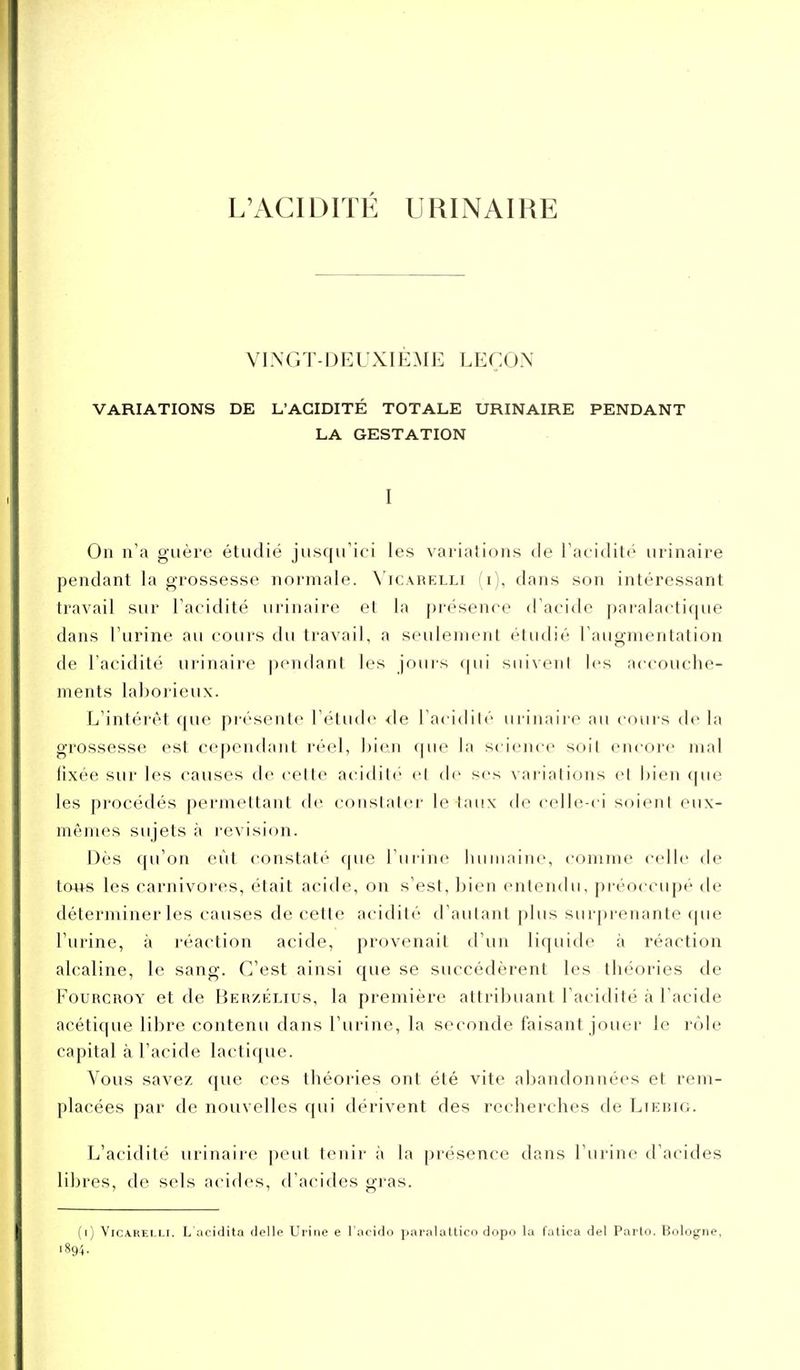 L'ACIDITÉ URINAIRE VINGT-DEUXIÈME LEÇON VARIATIONS DE L'ACIDITÉ TOTALE URINAIRE PENDANT LA GESTATION I On n'a guère étudié jusqu'ici les variations de l'acidité urinaire pendant la grossesse normale. N'icarelli (i), dans son intéressant travail sur l'acidité urinaire et la présence d'acide paralacti{|ue dans l'urine au cours du travail, a seulement étudié l'augmentation de l'acidité urinaire pendant les jouis qui suivent les accouche- ments laborieux. L'intérêt que pi'ésente l'élude de l'acidité urinaire au cours de la grossesse est cependant réel, bien que la scieiu'c soit encore mal fixée sur les causes de cette acidili- el de ses vai-ialions et i)ien que les procédés permettant de constater létaux de celle-ci soient eux- mêmes sujets à revision. Dès ([u'on eût constaté que l'urine iiuiiiaine, comme celle de touH les carnivores, était acide, on s'est, bien entendu, préoccupé de déterminer les causes de cette acidité d'autant plus surprenante que l'urine, à réaction acide, provenait d'un liquide à réaction alcaline, le sang. C'est ainsi que se succédèrent les théories de FouRcaoY et de Berzélius, la première attribuant l'acidité à l'acide acétique libre contenu dans l'urine, la seconde faisant jouer le rôle capital à l'acide lactique. Vous savez que ces théories ont été vite abandonnées et rem- placées par de nouvelles qui dérivent des recherches de Lierig. L'acidité urinaire peut tenir à la présence dans l'urine d'acides libres, de sels acides, d'acides gras. (i) VicA.REi.Li. L acidita délie Urine e l'acido paralaUico dopo la fatica del Parto. Bologne,