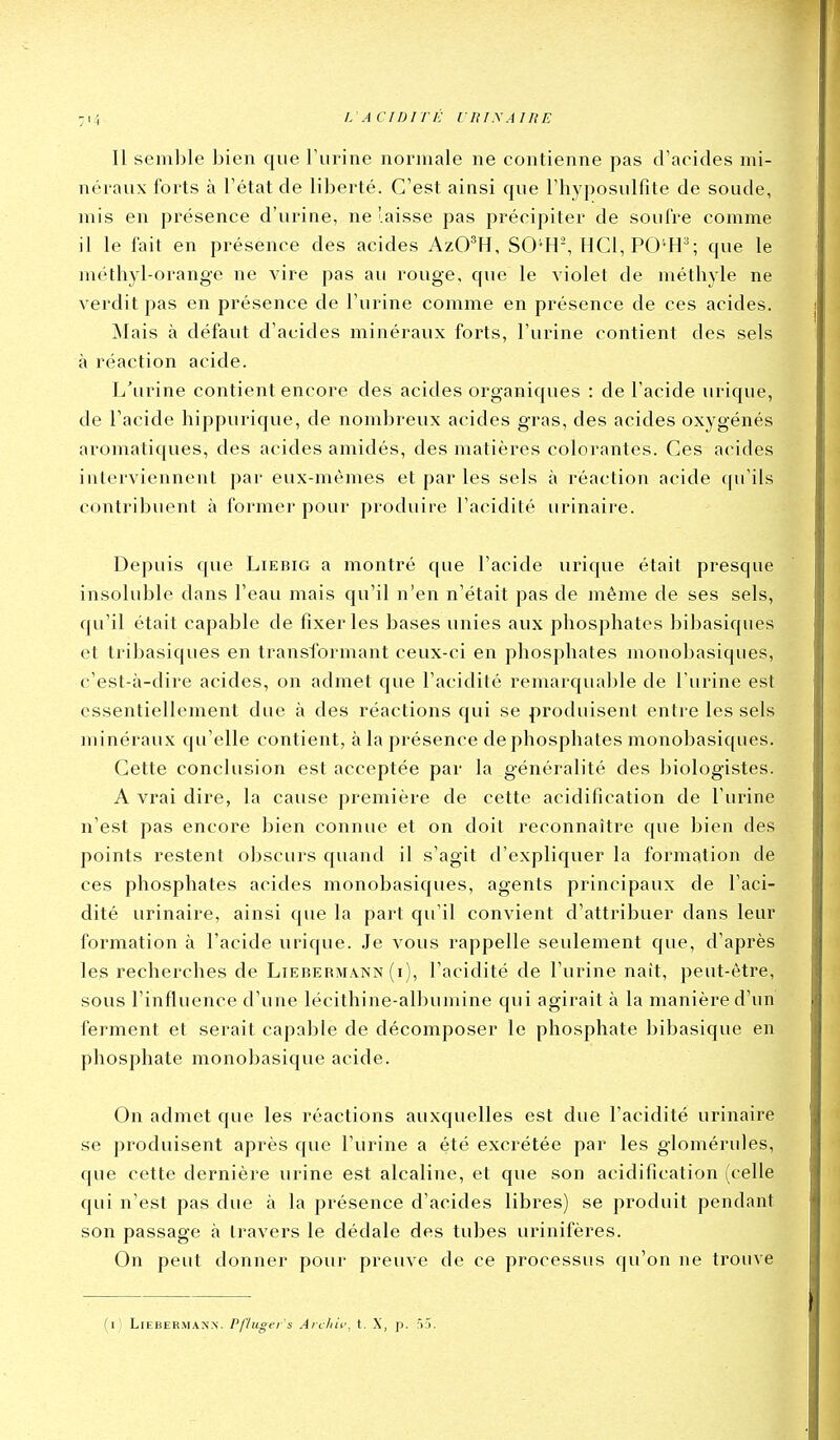 Il semble bien que l'urine normale ne contienne pas d'acides mi- néraux forts à l'état de liberté. C'est ainsi que l'hyposulfite de soude, mis en présence d'urine, ne laisse pas précipiter de soufre comme il le fait en présence des acides AzO^H, SO'H, HC1,P0''H^; que le méthyl-orange ne vire pas au rouge, que le violet de méthyle ne verdit pas en présence de l'urine comme en présence de ces acides. ^lais à défaut d'acides minéraux forts, l'urine contient des sels à réaction acide. L'urine contient encore des acides organiques : de l'acide lu-ique, de l'acide hippurique, de nombreux acides gras, des acides oxygénés aromatiques, des acides amidés, des matières colorantes. Ces acides interviennent par eux-mêmes et par les sels à réaction acide qu'ils contribuent à former pour produire l'acidité urinaire. Depuis que Lierig a montré que l'acide urique était presque insoluble dans l'eau mais qu'il n'en n'était pas de même de ses sels, qu'il était capable de fixer les bases unies aux phosphates bibasiques et tribasiques en transformant ceux-ci en phosphates monobasiques, c'est-à-dire acides, on admet que l'acidité remarquable de l'urine est essentiellement due à des réactions qui se produisent entre les sels minéraux qu'elle contient, à la présence de phosphates monobasiques. Cette conclusion est acceptée par la généralité des biologistes. A vrai dire, la cause première de cette acidification de l'urine n'est pas encore bien connue et on doit reconnaître que bien des points restent obscurs quand il s'agit d'expliquer la formation de ces phosphates acides monobasiques, agents principaux de l'aci- dité urinaire, ainsi que la part qu'il convient d'attribuer dans leur formation à l'acide urique. Je vous rappelle seulement que, d'après les recherches de Liebermann (i), l'acidité de l'urine naît, peut-être, sous l'influence d'une lécithine-albumine qui agirait à la manière d'un ferment et serait capable de décomposer le phosphate bibasique en phosphate monobasique acide. On admet que les réactions auxquelles est due l'acidité urinaire se produisent après que l'urine a été excrétée par les glomérules, que cette dernière urine est alcaline, et que son acidification (celle qui n'est pas due à la présence d'acides libres) se produit pendant son passage à travers le dédale des tubes urinifères. On peut donner pour preuve de ce processus qu'on ne trouve