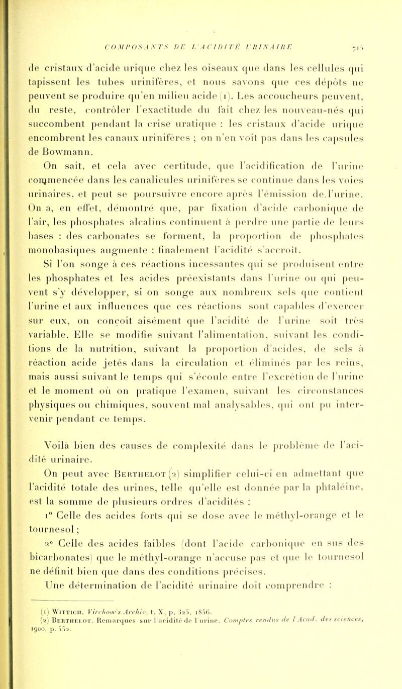 coMi'OSAyrs DE i.AciDirf: i hisaiiie -is de cristaux d'acide urique chez les oiseaux que dans les cellules qui tapissent les tubes urinifères, et nous savons que ces dépôts ne peuvent se produire qu'en milieu acide (i). Les accoucheurs peuvent, du reste, contrôler l'exactitude du fait chez les nouveau-nés qui succombent pendant la crise uratique : les cristaux d'acide urique encombrent les canaux urinifères ; on n'en voit pas dans les capsules de Bowmann. On sait, et cela avec certitude, que l'ac^idification de l'urine conjmencée dans les canalicules urinifères se continue dans les voies urinaires, et peut se poursuivre encore après l'émission de.l'urine. On a, en effet, démontré que, par fixation d'acide car])oiiique de l'air, les phosphates alcalins continuent à perdre une partie de leurs bases : des carbonates se forment, la propoi-tion de phosphates monobasiques augmente : finalement l'acidité s'accroil. Si l'on songe à ces réactions incessantes qui se produisent entre les phosphates et les acides préexistants dans l'urine ou (|ui peu- vent s'y développer, si on songe aux nombreux sels que contient l'urine et aux influences que ces réactions sont c^apables d'exercer sur eux, on conçoit aisément que l'acidité de l'urine soit très variable. Elle se modifie suivant l'alimentation, suivant les condi- tions de la nutrition, suivant la pi-o])ortion d'acides, de sels à réaction acide jetés dans la circulation et éliminés par les reins, mais aussi suivant le temps qui s'écoule entre l'excrétion de l'urine et le moment oii on pratic|ue l'examen, suivant les circonstances physiques ou chimiques, souvent mal anrdysables, (|ui oui pu intei- venir [(cndant ce temps. Voilà bien des causes de complexité dans le problème de l'aci- dité urinaire. On peut avec Berthelot(2) simplifier celui-ci en admettant que l'acidité totale des urines, telle qu'elle est donnée par la phtaléine, est la somme de plusieurs ordres d'acidités : i Celle des acides forts rpii se dose avec le méthyl-orange et le tournesol ; 2° Celle des acides faibles (dont l'acide carbonique en sus des bicarbonates) que le méthyl-orange n'accuse pas et que le tournesol ne définit bien ([ue dans des conditions précises. Une détermination de l'acidité urinaire doit comprendre : (i) WiTTicii. Virtilow's Aiililf. I. X, p. iS'iC). (a) Berthklot. Heniarqiies sur 1 iiritlilé de 1 iiiino. Comp/es remliis de l Acad. des sciences,