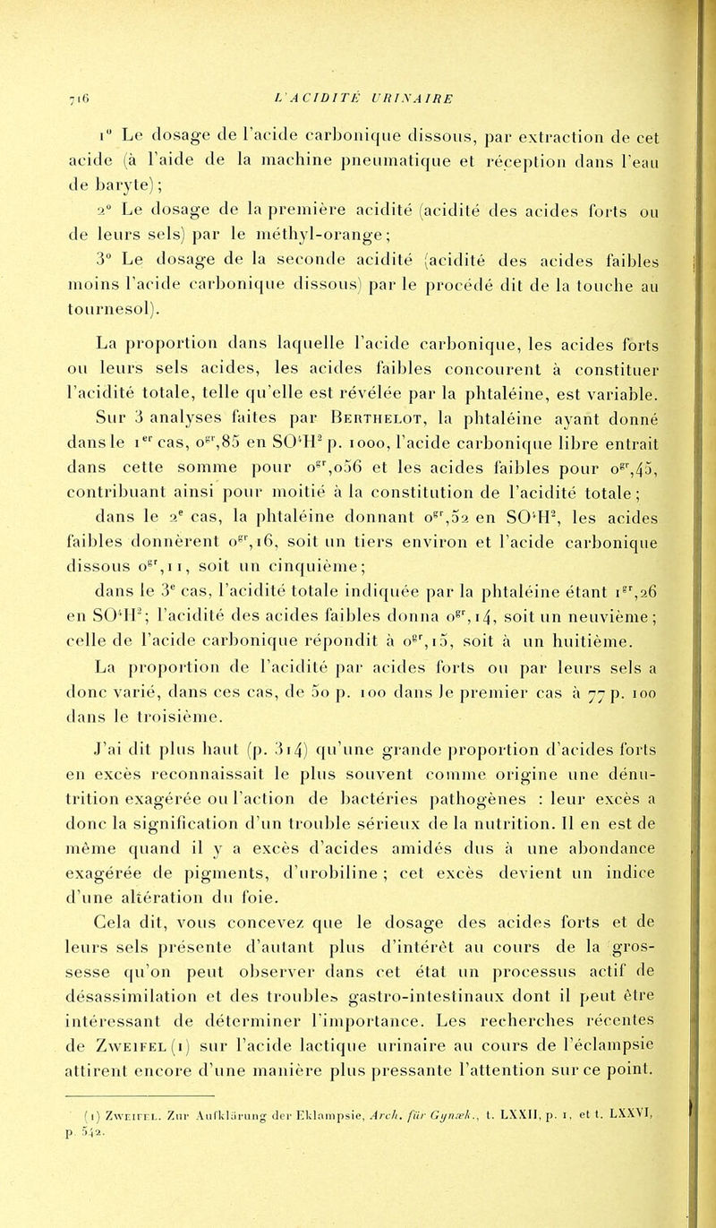 i Le dosage de l'acide carbonique dissous, par extraction de cet acide (à Taide de la machine pneumatique et réception dans l'eau de baryte) ; 2° Le dosage de la première acidité (acidité des acides forts ou de leurs sels) par le méthyl-orange ; 3° Le dosage de la seconde acidité (acidité des acides faibles moins l'acide carbonique dissous) par le procédé dit de la touche au tournesol). La proportion dans laquelle l'acide carbonique, les acides forts ou leurs sels acides, les acides faibles concourent à constituer l'acidité totale, telle qu'elle est révélée par la phtaléine, est variable. Sur 3 analyses faites par Berthelot, la phtaléine ayant donné dans le i cas, o8'',85 en SO'H^ p. looo, l'acide carbonique libre entrait dans cette somme pour o^^ojô et les acides faibles pour o^'',45, contribuant ainsi pour moitié à la constitution de l'acidité totale ; dans le i^ cas, la phtaléine donnant o^^oa en SO'^H-, les acides faibles donnèrent o»'',i6, soit un tiers environ et l'acide carbonique dissous o^%ii, soit un cinquième; dans le 3 cas, l'acidité totale indiquée par la phtaléine étant en S041-; l'acidité des acides faibles donna o^'',i4, soit un neuvième; celle de l'acide carbonique répondit à o8'',i5, soit à un huitième. La proportion de l'acidité par acides forts ou par leurs sels a donc varié, dans ces cas, de 5o p. loo dans Je premier cas à 77 p. 100 dans le troisième. J'ai dit plus haut (p. 3i4) qu'une grande proportion d'acides forts en excès reconnaissait le plus souvent comme origine une dénu- trition exagérée ou l'action de bactéries pathogènes : leur excès a donc la signification d'un trouble sérieux de la nutrition. Il en est de même quand il y a excès d'acides amidés dus à une abondance exagérée de pigments, d'urobiline ; cet excès devient un indice d'une altération du foie. Gela dit, vous concevez que le dosage des acides forts et de leurs sels présente d'autant plus d'intérêt au cours de la gros- sesse qu'on peut observer dans cet état un processus actif de désassimilation et des trouble» gastro-intestinaux dont il peut être intéressant de déterminer l'importance. Les recherches récentes de Zweifel(i) sur l'acide lactique urinaire au cours de l'éclampsie attirent encore d'une manière plus pressante l'attention sur ce point. (1) ZwEiFEL. Ziir Aiiriiluruii; (1er Eklampsie, Arch. fur Gyrnek., t. LXXII, p. i, et t. LXXYI, p. 542.
