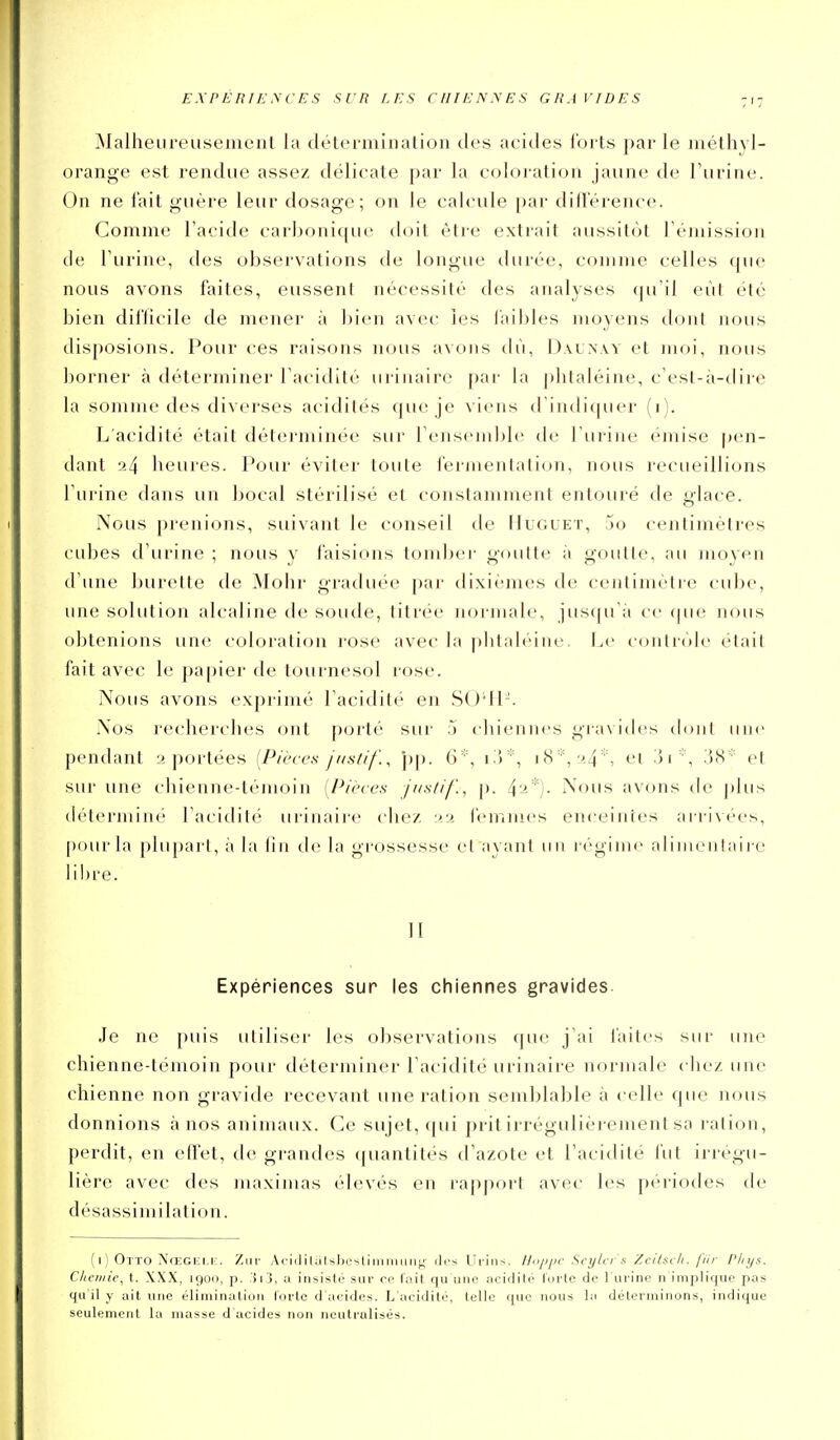 EXPERILWCES SUR LES CHIENNES GRAVIDES Malheiireusemenl la détermination tics acides loits par le méthyl- orangx' est rendue assez délicate par la coloration jaune de l'urine. On ne fait guère leur dosage; on le calcule par difterence. Comme l'acide carboni{[uc doit être extrait aussitôt l'émission de l'urine, des observations de longue durée, comme celles que nous avons faites, eussent nécessité des analyses qu'il eût été bien difficile de mener à bien avec les faibles moyens dont nous disposions. Pour ces raisons nous avons (b'i, Dalxw et moi, nous borner à déterminer l'acidité urinaire par la plitaléine, c'est-à-dire la somme des diverses acidités que je viens d'indiquer (i). L'acidité était déterminée sur l'ensemble de l'urine émise pen- dant 24 heures. Pour éviter toute fermentation, nous recueillions l'urine dans un bocal stérilisé et constamment entouré de glace. Nous prenions, suivant le conseil de Iîuguet, jo centimètres cubes d'urine ; nous y faisions tomber goutte à goutte, au moyen d'une burette de Mohr graduée par dixièmes de centinu'tre cube, une solution alcaline de soude, titrée normale, jus((u';i ce (pie nous obtenions une coloration rose avec la pbtaléine. Le contrôle était fait avec le papier de tournesol rose. Nous avons exprimé l'acidité en SO*H-. Nos recherches ont porté sur 5 chiennes gra\ ides dont uni' pendant 2 portées [Pièces Jasdf'., pp. 6''\ 18*, 24 % el i51, iiS et sur une chienne-témoin [Pièces /itslif., p. i'2*). Nous avons de plus détermine l'acidili' urinaii-e chez 22 femmes enceintes arrivées, pour la plu[)a]-l, à la lin de la grossesse et ayant un réginu- alimenlaii-c libre. II Expériences sur les chiennes gravides. Je ne puis utiliser les observations que j'ai faites sur une chienne-témoin pour déterminer l'acidité urinaire normale chez une chienne non gravide recevant une ration semblable à celle que nous donnions à nos animaux. Ce sujet, (pii prit irrégulièrement sa ration, perdit, en effet, de grandes ((uantités d'azote et l'acidité fut irregu- lière avec des inaximas élevés en rajiport avec les périotles de désassimilation. ( I ) Otto NœCEi.i:. Zm- AciililutsbcstiminLing des Urins. Ilajjpc Sey/cr'.i Zeitsc/i. fiir PInjs. Cliciiiie, t. XXX, 1900, p. a insisté sur ce l'ait qu'une acidité l'orte de l'urine n implique pas qu'il y ail une élimination l'orte d'acides. L'acidité, telle que nous la déterminons, indique seulement la masse d acides non neutralisés.