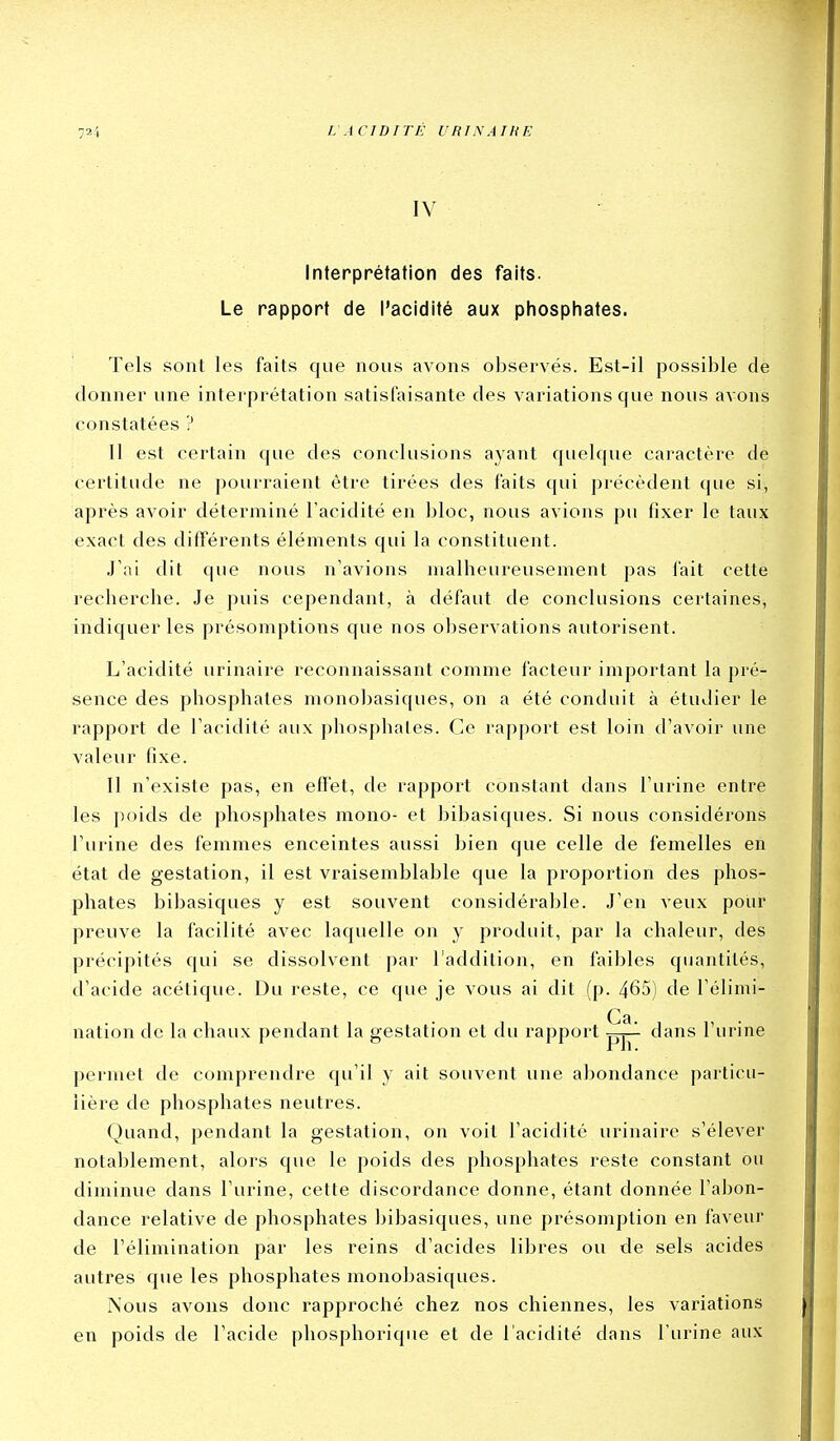 IV Interprétation des faits. Le rapport de l'acidité aux phosphates. Tels sont les faits que nous avons observés. Est-il possible de donner une interprétation satisfaisante des variations que nous avons constatées ? Il est certain que des conclusions ayant quelque caractère de certitude ne pourraient être tirées des faits qui précédent que si, après avoir déterminé l'acidité en bloc, nous avions pu fixer le taux exact des différents éléments qui la constituent. J'ai dit que nous n'avions malheureusement pas fait cette recherche. Je puis cependant, à défaut de conclusions certaines, indiquer les présomptions que nos observations autorisent. L'acidité urinaire reconnaissant comme facteur important la pré- sence des phosphates monobasiques, on a été conduit à étudier le rapport de l'acidité aux phosphates. Ce rapport est loin d'avoir une valeur fixe. Il n'existe pas, en effet, de rapport constant dans l'urine entre les poids de phosphates mono- et bibasiques. Si nous considérons l'urine des femmes enceintes aussi bien que celle de femelles en état de gestation, il est vraisemblable que la proportion des phos- phates bibasiques y est souvent considérable. J'en veux pour preuve la facilité avec laquelle on y produit, par la chaleur, des précipités qui se dissolvent par l'addition, en faibles quantités, d'acide acétique. Du reste, ce que je vous ai dit (p. 465) de l'élimi- Ca. nation de la chaux pendant la gestation et du rapport pj-^ dans l'urine permet de comprendre qu'il y ait souvent une abondance particu- lière de phosphates neutres. Quand, pendant la gestation, on voit l'acidité urinaire s'élever notablement, alors que le poids des phosphates reste constant ou diminue dans l'urine, cette discordance donne, étant donnée l'abon- dance relative de phosphates bibasiques, une présomption en faveur de l'élimination par les reins d'acides libres ou de sels acides autres que les phosphates monobasiques. Nous avons donc rapprociié chez nos chiennes, les variations en poids de l'acide phosphorique et de l'acidité dans l'urine aux