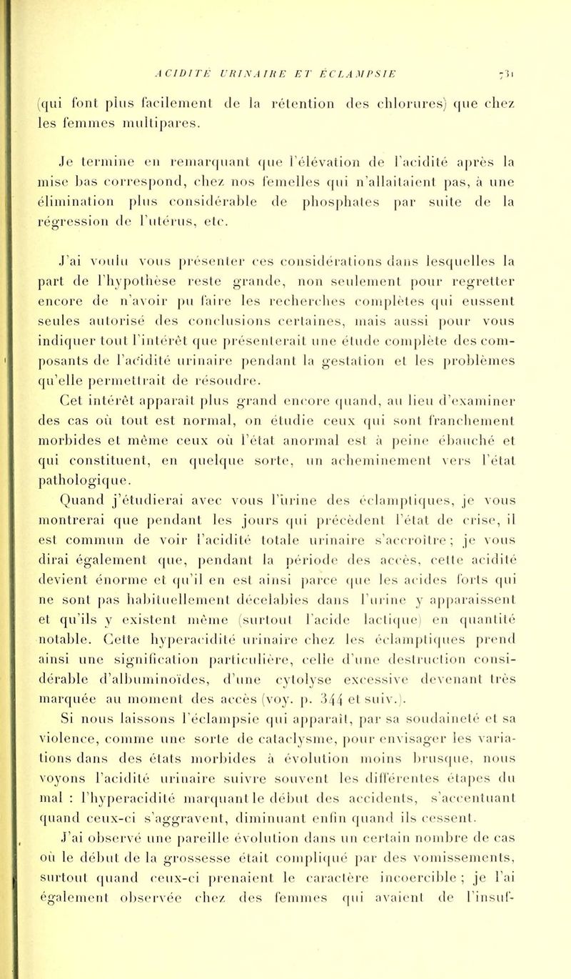 (qui font plus facilement de la rétention des chlorures) que chez les femmes multipares. Je termine en remarquant que l'élévation de Tacidité après la mise bas correspond, chez nos femelles qui n'allaitaient pas, à une élimination plus considérable de phosphates par suite de la régression de l'ulérus, etc. J'ai voulu vous présenter ces considérations dans lesquelles la part de l'hypothèse reste grande, non seulement pour regretter encore de n'avoir pu faire les recherches complètes qui eussent seules autorisé des coin lusions certaines, mais aussi pour vous indiquer tout l'intérêt que présenterait une étude complète des com- posants de FaCidité urinaire pendant la gestation et les problèmes qu'elle permettrait de résoudre. Cet intérêt apparail plus gi-and encore (piand, au lieu d'examiner des cas où tout est normal, on étudie ceux qui sont franchement morbides et même ceux où l'état anormal est à peine ébauché et qui constituent, en quelque sorte, un acheminement vers l'état pathologique. Quand j'étudierai avec vous l'iirine des éclamptiques, je vous montrerai que pendant les jours qui précèdent l'état de crise, il est commun de voir l'acidité totale urinaire s'accroître; je vous dirai également (|ue, pendant la période des accès, cette acidité devient énorme et qu'il en est ainsi parce (|ue les acides l'orts qui ne sont pas habituellement décelables dans l'urine y apparaissent et qu'ils y existent nu'me (surtout l'acicb' lactif|ue) en quantité notable. Cette hyperacidité urinaire chez les éclamptiques prend ainsi une signification particulière, celle d'une destruction consi- dérable d'albuminoïdes, d'une cytolyse excessive devenant très inarquée au moment des accès (voy. p. 344 et suiv.). Si nous laissons l'éclampsie qui apparaît, par sa soudaineté et sa violence, comme une sorte de cataclysme, pour envisager les varia- tions dans des états morbides à évolution moins brusque, nous voyons l'acidité urinaire suivre souvent les différentes étapes du mal : l'hyperacidité marquant le début des accidents, s'accentuant quand ceux-ci s'aggravent, diminuant enfin quand ils cessent. J'ai observé une pareille évolution dans un certain nombre de cas où le début de la grossesse était compli(|ué par des vomissements, surtout quand ceux-ci prenaient le caractère incoercible ; je l'ai également observée chez des femmes qui avaient de l'insuf-