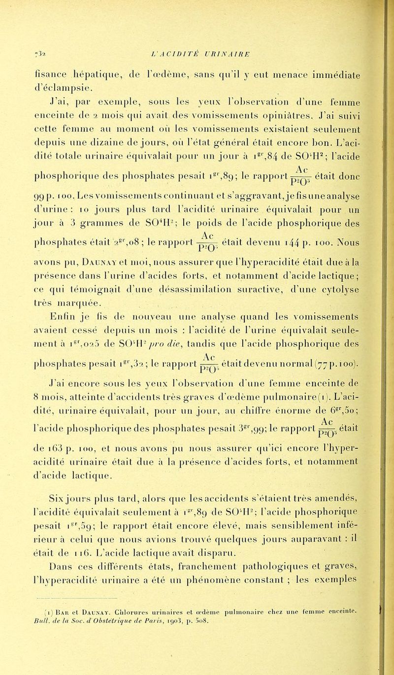 fîsance hépatique, de l'œdème, sans qu'il y eut menace immédiate d'éclampsie. J'ai, par exemple, sous les yeux l'observation d'une femme enceinte de 2 mois cpii avait des vomissements opiniâtres. J'ai suivi cette femme au moment où les vomissements existaient seulement depuis une dizaine de jours, où l'état général était encore bon. L'aci- dité totale urinaire équivalait pour un jour à i^'',84 de SO^H^; l'acide Ac phosphorique des phosphates pesait i'''',89; le rapport p,Q„ était donc 99 p. 100. Les vomissements continuant et s'aggravant, je fis une analyse d'urine : 10 jours plus tard l'acidité urinaire équivalait pour un jour à 3 grammes de SO^H-; le poids de l'acide phosphorique des Ac phosphates était 2^',08 ; le rapport -pQ^ était devenu i44 P- 100. Nous avons pu, Daun.vy et moi, nous assurer que l'hyperacidité était due à la présence dans l'urine d'acides ibrts, et notamment d'acide lactique ; ce qui témoignait d'une désassimilation suractive, d'une cytolyse très marquée. Enfin je fis de nouveau une analyse quand les vomissements avaient cessé depuis un mois : l'acidité de l'urine équivalait seule- ment à i^'.01:) de SO'*Hf//f>, tandis que l'acide phosphorique des Ac phosphates pesait i^'',32; le rapport p——était devenu normal (77 p. 100). J'ai encore sous les yeux l'observation d une iémme enceinte de 8 mois, atteinte d'accidents très graves d'œdème pulmonaire(i). L'aci- dité, urinaire équivalait, pour un jour, au chiifre énorme de G^^So; Ac l'acide phosphorique des phosphates pesait 3^' ,99; le rapport était de i63 p. 100, et nous avons pu nous assurer qu'ici encore l'hyper- acidité urinaire était due à la présence d'acides forts, et notamment d'acide lactique. Six jours plus tard, alors que les accidents s'étaient très amendés, l'acidité écpiivalait seulement à i*,89 de SO'Il-; l'acide phosphorique pesait i'''',59; le rapport était encore élevé, mais sensiblement infé- rieur à celui que nous avions trouvé quelques jours auparavant : il était de 116. L'acide lactique avait disparu. Dans ces différents états, franchement pathologiques et graves, l'hyperacidité urinaire a été un phénomène constant ; les exemples ;i)Bar et Daunay. Chlorures urinaires et œdème pulmonaire chez une femme enceinte. Bull, de ta Soc. d'Obstétrique de Paris, 1903, p. 5o8.