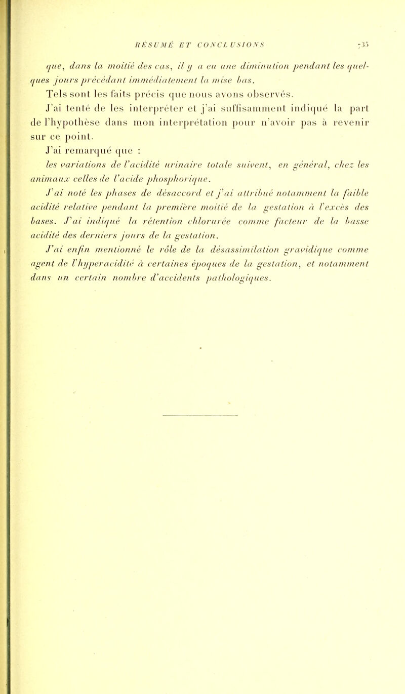 RÉSUMÉ ET COyCLUSIOSS 7J5 que^ dans la moitié des cas^ il y a eu une diiuinulion pe?idant les (juel- (jues joui-s pi-écèdanl ininiédiatentenl la DÙse bas. Tels sont les i'ails précis que nous avons observés. J'ai tenté de les interpréter et j'ai suffisamment indiqué la part de l'hypothèse dans mon interprétation pour n'avoii' pas à revenir sur ce point. J'ai remarqué que : les variations de l'acidité nrinaire totale suivent, en général, chez les animaux celles de l'acide j)}iosj)lioi i(]ue. J'ai noté les ])1iases de désaccord et f ai atti ihué notamn/ent la faible acidité relative pendant la jjremière moitié de la gestation à fexcès des bases. Tai indiqué la rétention chlorurée comme facteur de la basse acidité des derniers jours de la gestation. J'ai enfn mentionné le rôle de la désassimilation gravidique comme agent de VJujperacidité à certaines époques de la gestation, et notamment dans un certain nombre d'accidents pathologiques.