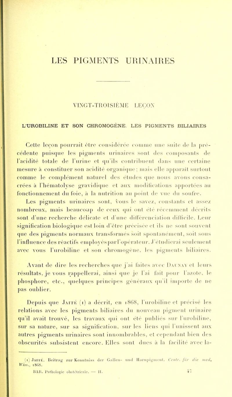 LES PIGMENTS URINAIRES VINGT-TROÎSIÈME LEÇON L'UROBILINE ET SON GHROMOGÈNE. LES PIGMENTS BILIAIRES Celte leçon poiiri-ail èire cousidéi-ee coimiie une siiili' de la \)i-r- cédente puisque les |)iginents ui-inaii'es sont des eo)n])osants de Facidilé totale de Turine et <|u'ils eoiitiihiient dans une ceiiaine mesure à eonslituer son acidité or<^ani(jue ; mais elle apparaît surtout comme le complément naturel des études que nous avons consa- crées à riiématolyse gravidi(|ue et aux modilications a[)portées au i'onctionnenient tlu i'oie, à la iiiili il ion an [)()iiit de vue du soulic Les pigments uriiiaires sont, vous le savez, constants et assez nombreux, mais beaucouj) de ceux (pii ont rlv récemment décrits sont d'une recherche délicate et d une dMlerenciation tliilicile. Leur signification biologique est loin d'être précisée et ils ne sont souvent que des pigments normaux ti^ansfoi-iaes soil spontanément, soit sous Tinfluence des réactifs em()loyés])arropérateui'. J'étudierai seulement avec vous l'urobiline et s(jn chromogène, les piguieuts biliaires. Avant de dire les recherches cpu' j'ai laites a\ce l)\i nxy et leurs résultats, je vous raj)pellerai, ainsi (|ue je l'ai l'ait jxuir l'azote, le phosphore, etc., ([uelques principes généraux qu il importe de ne pas oublier. Depuis c[ue J.vn-K (i) a décrit, en i8(iS, l'urobiline et précisé les relations avec les pigments biliaires du nouveau pigment urinaire qu'il avait trouvé, les travaux ipii ont été j)ubliés sur l'urobiline, sur sa nature, sur sa signiticalion, sur les liens (pii l'unissent aux autres pigments urinaires sont innondjrables, et cependant bien des obscurités subsistent encore. Elles sont dues à la facilité avec la- (i) JaffÉ. Beilrag- /ur Kcimliiiss der Gallon- uiul Harripigiiitiit. Ccntr. fin- dic iiicd, ^yiss., 1808. BAR. l'ythulogie obsUHricalc. — H. 47