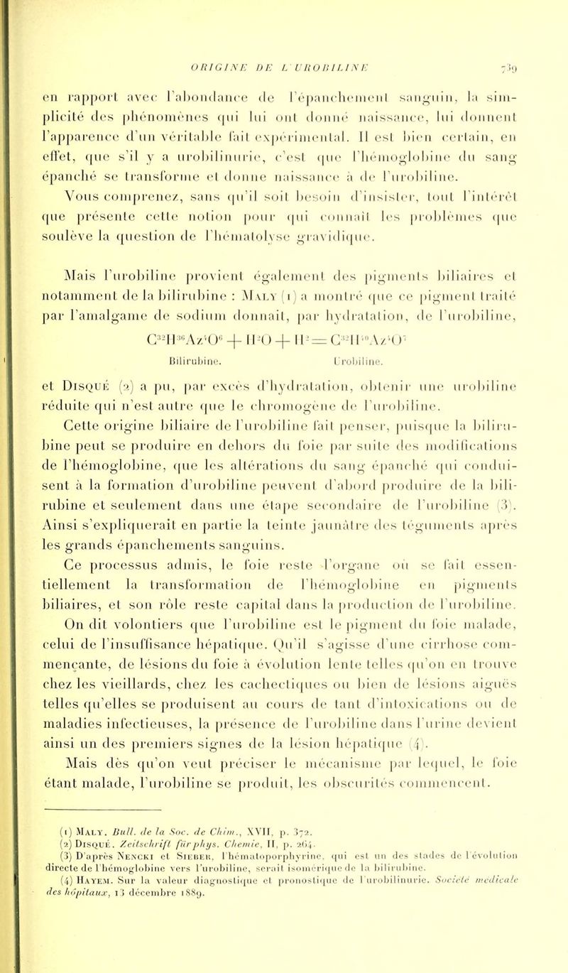 en rapport avec rahondauce de ro'païKliciiieiil sanguin, la siiu- plicilé des phénomènes lui ont donné naissance, lui donnent l'apparence d'un véritaljle l'ail expéi-inieidal. Il est ])ien certain, en eiï'et, que s'il y a urobilinuri(>, c'est (pu> riiéinog-lol)ine du sang épanché se transforme el donne naissance à de l'urobiline. Vous comprenez, sans qu'il soit besoin d'iiisislei', t<nit l'inti-rèt (pie présente cette notion pour (pii connail les [jroblémes (pic soulève la question de riiemalolyse gravidique. Mais l'urobiline provient également des pigmenis biliaires et notamment de la bilirubine : jM\ly (i) a montré que ce j)igment Irailé par l'amalgame de sodium donnait, par hydratation, de l'urolMline, G'-Il'Az''U + + iP = G'-ir'A/;*U' liiliruljine. L'i'ûljiliiie. et Disque (2) a pu, par excès d'hydratation, obtenir une urobiline réduite qui n'est autre que le chromogène de l'urobiline. Cette origine biliaire de l'urobiline l'ait penser-, puis(pie la bilii u- bine peut se produire en dehoi's du l'oie par suite des modifications de l'hémoglobine, ((ue les altérations du sang épanché cpii condui- sent à la formation d'urobiline peuvent d'abord produire de la bili- rubine et seulement dans une étape secondaire de l'urobiline (3). Ainsi s'expliquerait en partie la teinte jaunâtre des téguments après les grands épancliements sanguins. Ce processus admis, lo l'oie reste l'organe où se fait essen- tiellement la transformation de l'hémoglobine en j)igments biliaires, et son rôle reste capital dairs la production de l'urobiline, On dit volontiers que l'ui'obiline est le pigment du l'oie malade, celui de l'insuffisance hépati([ue. (^)u'il s'agisse d'une cirrhose com- mençante, de lésions du foie à évolution lente telles (ju'on en trouve chez les vieillards, chez les cachectiques ou bien de lésions aiguës telles qu'elles se produisent au cours de tant d'intoxi( ations ou de maladies infectieuses, la présence de l'urobiline dans burine tievient ainsi un des premiers signes de la lésion hépatique i 4^- Mais dès qu'on veut préciser le mécanisme par lequel, le foie étant malade, l'urobiline se produit, les obscurités commencent. (1) Maly. Bull, de la Soc. de C/iiiii., XVII, p. 372. {•2) Disque. Xei/sc/trifi fiirphys. Chetnie, II, p. 2G4. (3) D'après Nemcki et Siebek, rhématoporphyrine, qui est un des stades de l évuliiliui) directe de l'hémoglobine vers l'urobiline, serait isoniéricpic de la biliruijine. (4) Hayem. Sur la valeur diagnostique et pronostique de l'urobilinurie. Société tiiedieale des hôpitaux, l3 décembre 1889.