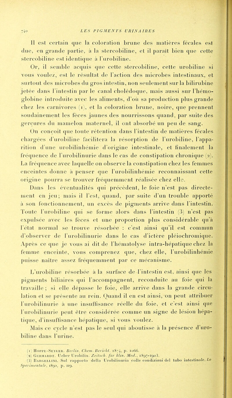 Il est certain que la coloration brune des matières fécales est due, en grande partie, à la slercobiline, et il paraît bien que cette stercobiline est identique à l'urobiline. Or, il semble acquis que cette stercobiline, cette urobiline si vous voulez, est le résultat de Faction des microbes intestinaux, et surtout des microbes du gros intestin, non seulement sur la bilirubine jetée dans l'intestin par le canal cholédoque, mais aussi sur l'hémo- globine introduite avec les aliments, d'oîi sa production plus grande chez les carnivores (i), et la coloration brune, noire, que prennent soudainement les fèces jaunes des nourrissons quand, par suite des gerçures du mamelon maternel, il ont absorbé un peu de sang. On conçoit que toute rétention dans l'intestin de matières fécales chargées d'urobiline facilitera la résorption de l'urobiline, l'appa- rition d'une urobilinhémie d'origine intestinale, et finalement la fréquence de l'urobilinurie dans le cas de constipation chronique (2). La fréquence avec laquelle on observe la constipation chez les femmes enceintes donne à penser que l'urobilinhémie reconnaissant cette origine pourra se trouver fré([uemment réalisée chez elle. Dans les éventualités qui précèdent, le foie n'est pas directe- ment en jeu; mais il l'est, quand, par suite d'un trouble apporté à son fonctionnement, un excès de pigments arrive dans l'intestin. Toute l'urobiline qui se forme alors dans l'intestin (3) n'est pas expulsée avec les fèces et une proportion plus considérable qu'à l'état normal se trouve résorbée : c'est ainsi qu'il est commun d'observer de l'urobilinurie dans le cas d'ictère pléiochromique. Après ce que je vous ai dit de l'hématolyse intra-hépatique chez la femme enceinte, vous comprenez que, chez elle, l'urobilinhémie puisse naître assez fréquemment par ce mécanisme. L'urobiline résorbée à la surface de l'intestin est, ainsi que les pigments biliaires qui l'accompagnent, reconduite au foie qui la travaille ; si elle dépasse le foie, elle arrive dans la grande circu- lation et se présente au rein. Quand il en est ainsi, on peut attribuer l'urobilinurie à une insuffisance réelle du foie, et c'est ainsi que l'urobilinurie peut être considérée comme un signe de lésion hépa- tique, d'insuffisance hépatique, si vous voulez. Mais ce cycle n'est pas le seul ([ui aboutisse à la présence d'uro- biline clans l'urine. (1) Hoppe-Seyler. Berlin, Clwm. Ilcrlclit. 1874, p. loGG. (2) Geriiakdt. Ueber Urobilin. Zciisch. f/ir Idin. Med., i8()--i9o3. (3) Barcelliki. Sul rapporte dclla Urobiliiiuria colle condizioni dcl tubo intestinale. Lo Sperimentale, 1892, p. 119.