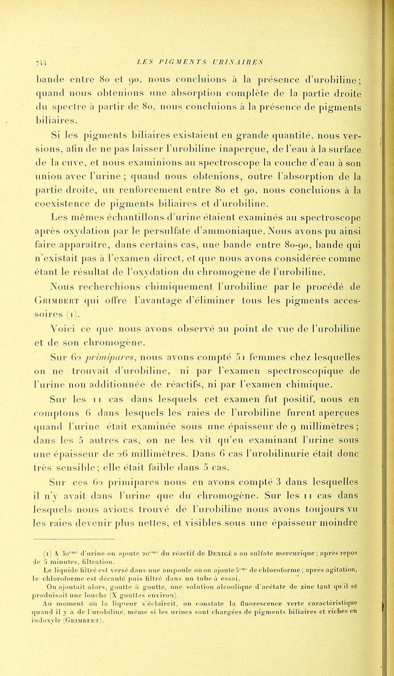 bande entre 80 et 90, nous concluions à la présence d'urobiline ; quand nous obtenions une absorption complète de la partie droite du spectre à partir de 80, nous concluions à la présence de pigments biliaires. Si les pigments biliaires existaient en grande quantité, nous ver- sions, afin de ne pas laisser Turobiline inaperçue, de l'eau à la surface de la cuve, et nous examinions au spectroscope la cou(die d'eau à son union avec l'urine ; quand nous obtenions, outre l'absorption de la partie droite, un renforcement entre 80 et 90, nous concluions à la coexistence de pigments biliaires et d'urobiline. Les mêmes échantillons d'urine étaient examinés au spectroscope après oxy dation par le persulfate d'ammoniaque. Nous avons pu ainsi faire apparaître, dans certains cas, une bande entre 80-90, bande qui n'existait pas à l'examen direct, et que nous avons considérée comme étant le résultat de l'oxvdation du cliromoûène de l'urobiline. Nous recherchions chimiquement l'urobiline parle procédé de Grimbert qui offre l'avantage d'éliminer tous les pigments acces- soires (1). Voici ce f[ue nous avons observé au point de vue de l'urobiline et de son chromogène. Sur 6a primipares, nous avons compté 5i femmes chez lesquelles on ne trouvait d'urobiline, ni par l'examen spectroscopique de l'urine non additionnée de réactifs, ni par l'examen chimique. Sur les 11 cas dans lesquels cet examen fut positif, nous en comptons 6 dans lesquels les raies de l'urobiline furent aperçues (|uand l'urine était examinée sous une épaisseur de 9 millimètres; dans les 5 autres cas, on ne les vit qu'en examinant l'urine sous une épaisseur de ?.6 millimètres. Dans 6 cas l'urolîilinurie était donc très sensible; elle était faible dans 5 cas. Sur ces 62 primipares nous en avons compté 3 dans lesquelles il n'y avait dans l'urine que du chromogène. Sur les 11 cas dans lesquels nous avions trouvé de l'urobiline nous avons toujours vu les raies devenir pins nettes, et visibles sous une épaisseur moindre (i) A. 3o d'urine on ajoute 20'' du réactif de Denigiî s au sulfate mercurique; après repos de 5 minutes, filtration. Le liquide filtré est versé dans une ampoule où on ajoute de cbloroforme ; après agitation, le chloroforme est décanté puis filtré dans un tube à essai. On ajoutait alors, goutte à goutte, une solution alcoolique d'acétate de zinc tçint qu'il se produisait une louclie (X gouttes environ). Au moment où la liqueur s'éclaircit, on constate la fluorescence verte caractéristique quand il y a de l'uroLiline, même si les urines sont chargées de jiigments biliaires et riches en indoxyle (Grimbert).