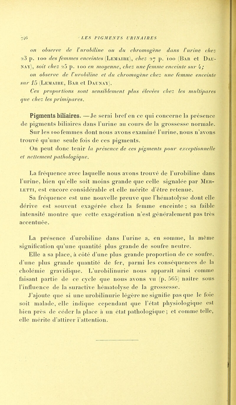 on ohser^'e de Vurohiliije ou du cliromogène dans fuî-ine chez 23 p. loo des femmes enceintes [Leuxitie)^ chez i- p. loo (Bar et Dau- nay), soit chez 25 p. loo en moyenne, chez une femme enceinte sur 4; on obsei'f'e de Vurohiline et du cliromogène chez une femme enceinte sur 15 (Lemaire, Bar et Daunay). Ces proportions sont sensiblement plus élevées chez les multipares que chez les primipares. Pigments biliaires. —Je serai bref en ce qui concerne la présence de pigments biliaires dans l'urine au cours de la grossesse normale. Sur les roo femmes dont nous avons examiné l'urine, nous n'avons trouvé qu'une seule fois de ces pigments. On peut donc tenir la présence de ces pigments pour exceptionnelle et nettement pathologique. La fréquence avec laquelle nous avons trouvé de l'urobiline dans l'urine, bien qu'elle soit moins grande que celle signalée par Mer- LETTi, est encore considérable et elle mérite d'être retenue. Sa fréquence est une nouvelle preuve que l'hématolyse dont elle dérive est souvent exagérée chez la femme enceinte ; sa faible intensité montre que cette exagération n'est généralement pas très accentuée. La présence d'urobiline dans l'urine a, en somme, la même signification qu'une quantité plus grande de soufre neutre. Elle a sa place, à côté d'une plus grande proportion de ce soufre, d'une plus grande quantité de fer, parmi les conséquences de la cholémie gravidique. L'urobilinurie nous apparaît ainsi comme faisant partie de ce cycle que nous avons vu (p. 565) naître sous l'influence de la suractive hématolyse de la grossesse. J'ajoute que si une urobilinurie légère ne signifie pas que le foie soit malade, elle indique cependant que l'état physiologique est bien près de céder la place à un état pathologique ; et comme telle, elle mérite d'attirer l'attention.