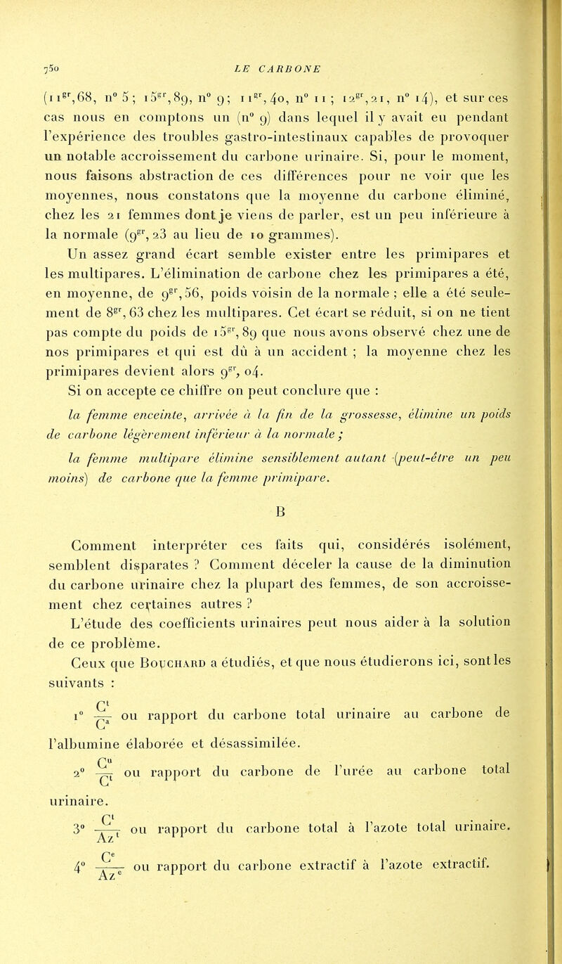 (ii8'-,68, n5; iS»'', 89, n» 9 ; i 4o, 11° 11 ; 1 21, n i4), et sur ces cas nous en comptons un (n° 9) clans lequel il y avait eu pendant l'expérience des troubles gastro-intestinaux capables de provoquer un notable accroissement du carbone urinaire. Si, pour le moment, nous faisons abstraction de ces différences pour ne voir que les moyennes, nous constatons que la moyenne du carbone éliminé, chez les 21 femmes dont je viens de parler, est un peu inférieure à la normale (9^', 28 au lieu de 10 grammes). Un assez grand écart semble exister entre les primipares et les multipares. L'élimination de carbone chez les primipares a été, en moyenne, de 9S',56, poids voisin de la normale ; elle a été seule- ment de 8^', 63 chez les multipares. Cet écart se réduit, si on ne tient pas compte du poids de i5='', 89 que nous avons observé chez une de nos primipares et qui est dû à un accident ; la moyenne chez les primipares devient alors 9^', 04. Si on accepte ce chiffre on peut conclure que : la femme enceinte^ arrivée à la fin de la grossesse, élimine un poids de carbone légèrement inférieur à la normale ; la femme multipare élimine sensiblement autant [peut-être un peu moins) de carbone cpie la femme primipare. B Gomment interpréter ces faits qui, considérés isolément, semblent disparates ? Comment déceler la cause de la diminution du carbone urinaire chez la plupart des femmes, de son accroisse- ment chez cei^-taines autres ? L'étude des coefficients urinaires peut nous aider à la solution de ce problème. Ceux que Bovchard a étudiés, et que nous étudierons ici, sontles suivants : G' 1° — ou rapport du carbone total urinaire au carbone de l'albumine élaborée et désassimilée. G 20 ou rapport du carbone de l'urée au carbone total urinaire. r' 3 -r^ ou rapport du carbone total à l'azote total urinau'e. Az' ^^ G* 4» —— ou rapport du carbone extractif à l'azote extractif.