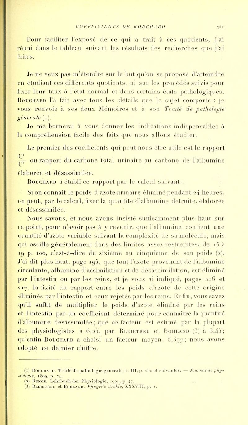 COEFFICIENTS DE BOUCHARD Pour Tai-iliter l'exposé de ce qui a trait à ces quotients, j'ai réuni dans le tableau suivant les résultats des recherches (jue j'ai faites. Je ne veux pas m'élendre sur le but qu'on se propose d'atteindre en étudiant ces différents (juotients, ni sur les procédés suivis jjour fixer leur taux à l'état normal et dans certains états pathologiques. BoucHÂKD Fa fait avec tous les détails que le sujet comporte : je vous renvoie à ses deux Mémoires et à son Traité de pathologie générale (i). Je me bornerai à vous donner les indications indispensables à la compréhension facile des faits que nous allons étudier. Le premier des coefficients qui jx-ut nous être utile est le rapport C ou rapport du carbone total urinaire au carbone de l'albumine élaborée et désassimilée. Bouchard a établi ce rapport par le calcul suivant : Si on connaît le poids d'azote urinaire éliminé pendant 24 heures, on peut, par le calcul, fixer la quantité d'albumine détruite, élaborée et désassimilée. Nous savons, et nous avons insisté suffisamment plus haut sur ce point, pour n'avoir pas à y revenir, que l'albumine contient une quantité d'azote variable suivant la complexité de sa molécule, mais qui oscille généralement dans des limites assez restreintes, de i5 à 19 p. 100, c'est-à-dire du sixième au cinquième de son poids (2). J'ai dit plus haut, page 195, que tout l'azote provenant de l'albumine circulante, albumine d'assimilation et de désassimilation, est éliminé par l'intestin ou par les reins, et je vous ai indiqué, pages 216 et la fixité du rapport entre les poids d'azote de cette origine éliminés par l'intestin et ceux rejetés par les reins. Enfin, vous savez qu'il suffit de midtiplier le poids d'azote éliminé par les reins et l'intestin par un coefficient déterminé pour connaître la quantité d'albumine désassimilée ; que ce facteur est estimé par la plupart des physiologistes à 6,23, par Bleibtreu et Bohland (3) à 6,45; qu'enfin Bouchard a choisi un facteur moyen, 6,.'597 ; nous avons adopté ce dernier chill're. (1) Bouchard. Traité de pathologie générale, t. III. p. aSo et suivantes. — Journal de phy- siologie, 1899, P- 74- (2) BuNGE. Lelirbiuh der Physiologie, i90i,p.47. (j) Bleibtreu et Bohlakd. Pfluger's Arckii', XXXVIII, p. i.