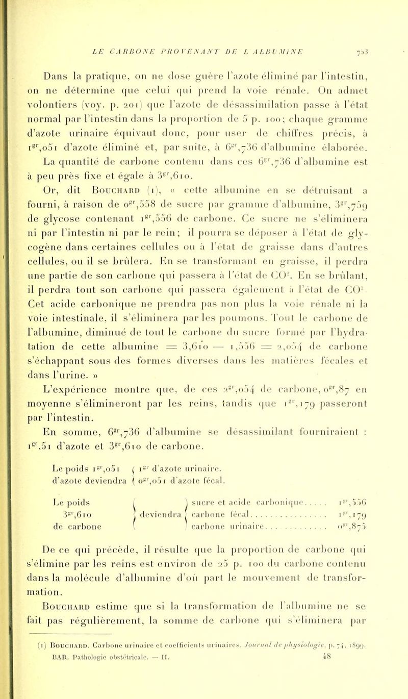 LE CARBONE PROVENANT DE L ALBLMINE Dans la pratique, on ne dose guère Fazote éliminé ])ar Tintestin, on ne détermine que celui qui prend la voie rénale. On admet volontiers (voy. p. 201) (pie Fazole de désassimilation passe à Tétat normal [)ar Tinteslin dans la proportion de 5 p. 100; chaque gramme d'azote urinaire équivaut donc, pour user de chiffres précis, à iS'',o5i d'azote éliminé et, par suite, à G'',-36 d'albumine élaborée. La quantité de carbone contenu dans ces 6^',736 d'albumine est à peu près hxe et égale à 3^',610. Or, dit Bouchard (i), « cette albumine en se détruisant a fourni, à raison de oS'',:');)8 de sucre par gramme d'albumine, 3'^'',75g de glycose contenant i^'',;j56 de carbone. Ce sucre ne s'éliminera ni par l'intestin ni par le rein; il pourra se déposer à l'élat de gly- cogène dans certaines cellules ou à l'état de graisse dans d'autres cellules, ou il se brûlera. En se transformant en graisse, il perdra une partie de son carbone qui passera à l'état de (^0-. En se brûlant, il perdra tout son carbone qui passera également ii l'état de GO- Get acide carboni(pie ne prendra pas non plus la voie rénale ni la voie intestinale, il s'éliminera parles poumons, 'l'ont le carbone de l'albumine, diminué de tout le carbone tlu sucre Ibi'mé par l'hydra- tation de cette albumine = 3,()io — i,r)56 = 3,o.'i4 de carbone s'échappant sous des formes diverses dans les matières fécales et dans l'urine. » L'expérience montre que, de ces r'.^'',o54 de carbone, o^\9i'] en moyenne s'élimineront par les reins, tandis (pie i8',ijc) passeront par l'intestin. En somme, d'albumine se désassimilant fourniraient : i^',5i d'azote et 3^'',610 de carbone. Le poids iS',o5i ^ i*^'' d'azote urinaire. d'azole deviendra ( o^',o.ji d azote fécal. Le poids ^ sucre et acide cai'lK)iiiijuc l'-'^î.iG 'V-^',Ç)io \ deviendra, carljone lécal i*', 179 de carbone l ■ carljone urinaire o'^'^S^o De ce qui précède, il résulte (jue la proportion de car]:»one (pii s'élimine par les reins est environ de a:j p. 100 du carbone contenu dans la molécule d'albumine d'oii part le mouvement de transfor- mation. BouciiAHD estime que si la transformation de l aUjumine ne se fait pas régulièrement, la somme de carbone ([ui s'éliminera j)ar (i) Bouchard. CarlJone urinaire et rocCfirients iiriiiaircs. Jonrual tic phi/siologic. p. 74, 189'). BAR. Pathologie obstétricale. — II. 48
