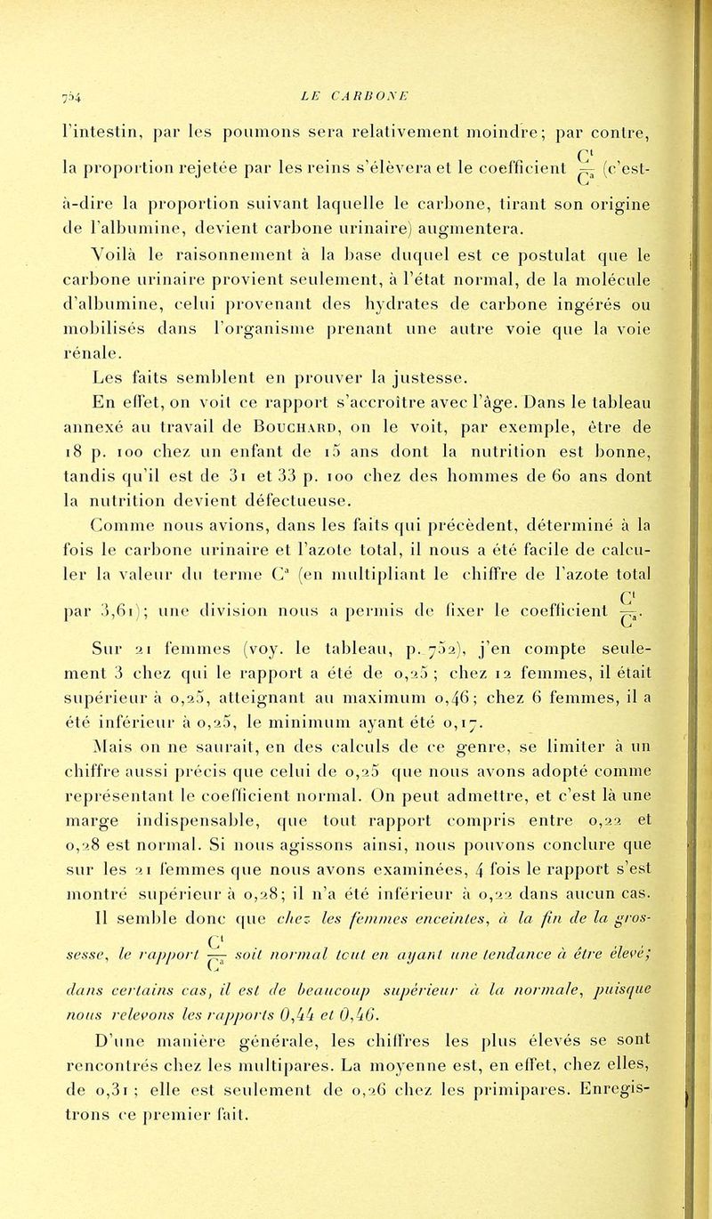 l'intestin, par les poumons sera relativement moindre; par contre, C la proportion rejetée par les reins s'élèvera et le coefficient ^ (c'est- à-dire la proportion suivant laquelle le carbone, tirant son origine de l'albumine, devient carbone urinaire) augmentera. Voilà le raisonnement à la base duquel est ce postulat que le carbone urinaire provient seulement, à l'état normal, de la molécule d'albumine, celui provenant des hydrates de carbone ingérés ou mobilisés dans l'organisme prenant une autre voie que la voie rénale. Les faits semblent en prouver la justesse. En effet, on voit ce rapport s'accroître avec l'âge. Dans le tableau annexé au travail de Bouchard, on le voit, par exemple, être de i8 p. 100 chez un enfant de i5 ans dont la nutrition est bonne, tandis qu'il est de 3i et 33 p. loo chez des hommes de 60 ans dont la nutrition devient défectueuse. Comme nous avions, dans les faits qui précèdent, déterminé à la fois le carbone urinaire et l'azote total, il nous a été facile de calcu- ler la valeur du terme C (en multipliant le chiffre de l'azote total . . C par 3,61); une division nous a permis de fixer le coeflicient Sur 21 femmes (voy. le tableau, p. 7.52), j'en compte seule- ment 3 chez qui le rapport a été de o,25 ; chez 12 femmes, il était supérieur à o,25, atteignant au maximum 0,46; chez 6 femmes, il a été inférieur à o,25, le minimum ayant été 0,17. jNIais on ne saurait, en des calculs de ce genre, se limiter à un chiffre aussi précis que celui de o,25 que nous avons adopté comme représentant le coeflicient normal. On peut admettre, et c'est là une marge indispensable, que tout rapport compris entre 0,22 et 0,28 est normal. Si nous agissons ainsi, nous pouvons conclure que sur les 21 femmes que nous avons examinées, 4 fois le rapport s'est montré supérieur à 0,28; il n'a été inférieur à 0,22 dans aucun cas. Il semble donc que citez les femmes enceintes, à la fin de la gros- c sesse, le rapport — soit normal tout en ayant une tendance à être élevé; dans certains cas, il est de beaucoup supérieur à la normale, puisque nous relei>ons les rapports 0,44 et 0,(iO. D'une manière générale, les chiffres les plus élevés se sont rencontrés chez les multipares. La moyenne est, en effet, chez elles, de o,3i; elle est seulement de 0,26 chez les primipares. Enregis- trons ce premier fait.