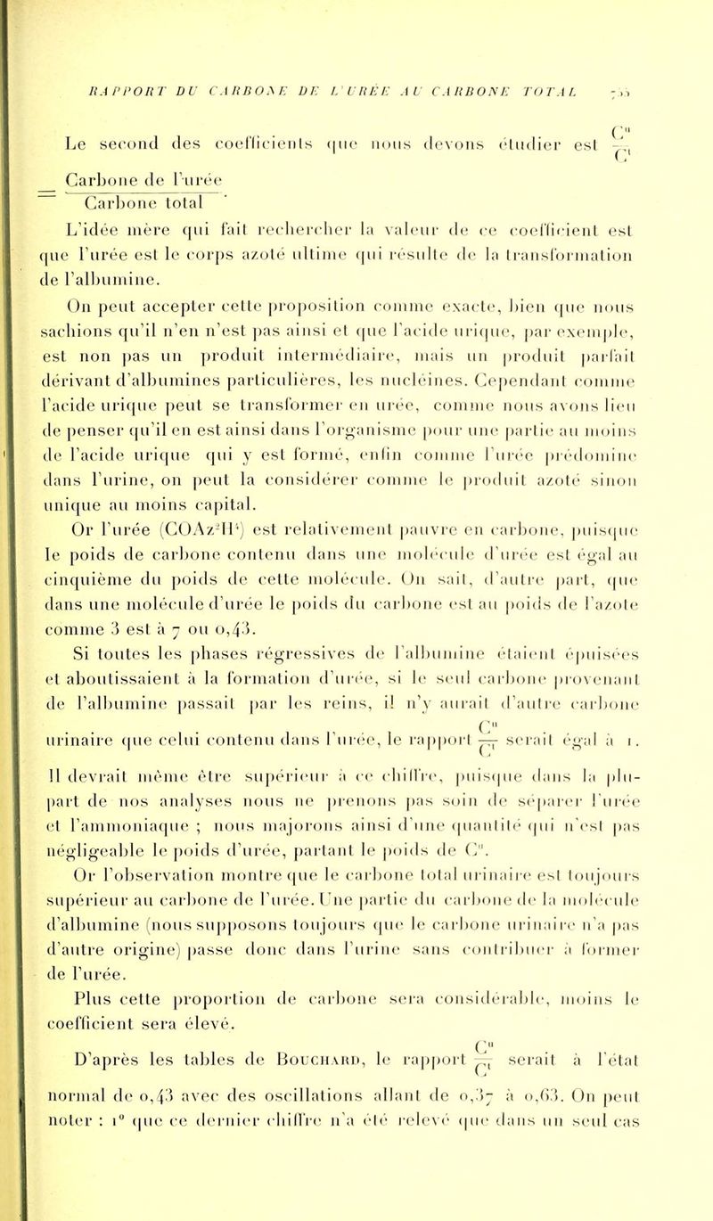 C Le second des coel'dcienls (|iiç nous devons cUidier est Carbone de Turée Carbone total L'idée mère qui fait rechercher la valeur de ce coel'ti<;ient est que Furée est le corps azoté ultime qui résulte de la ti-ansCormation de l'albumine. On peut accepter celle projjosilion comme exacte, bien que nous sachions qu'il n'en n'est pas ainsi et que l'acide urique, [)ar exemj)le, est non ])as un produit intermédiaire, jnais un produit parlait dérivant d'albumines particulières, les nucléines. Cependant comme l'acide urique peut se transformer eii urée, comme nous avons lieu de penser qu'il en est ainsi dans l'oi ganisna- [xnir une partie au moins de l'acide urique qui y est formé, enfin comme l'urée prédomine dans l'urine, on peut la considérer comme le produit azoté sinon unique au moins capital. Or l'urée (COAz-li'') est relativement pauvre en carbone, ])uis(pie le poids de carbone contenu dans une molécule d'urée est égal au cinquième du poids de celte molécule. On sait, d'autre part, que dans une molécule d'urée le poids du carbone est au poitis de l'azote comme 3 est à 7 ou o,4^5. Si toutes les phases régressives de ral])umine étaient épuisées et aboutissaient à la formation d'urée, si le seul carbone provenant de l'albumine passait par les reins, il n'y aurait d'autre carbone C urinaire que celui contenu dans l'urée, le rapport — serait éi;;;il à i. 11 devrait même être supérieur a ce chillVe, puistpie tlans lu plu- l)art de nos analyses nous ne ])ienons pas soin de se|iarej' I'uimm' et l'ammoniaque ; nous majorons ainsi d'une (pianlite (jui n'est pas négligeable le poids d'urée, partant le poids de C. Or l'observation montre que le carbone total urinaire esl toujours supérieur au carl)OJie de l'urée. Une partie du carbone de la molei ule d'albumine (nous supposons toujours que le carbone urinaire n'a pas d'autre origine) passe donc dans l'urine sans (■()nlril)uer ;i formel' de l'urée. Plus cette proportion de carbone sera considérable, moins le coei'licient sera élevé. C D'après les tables de Bouch.viu), le rapport — serait à l étal normal de 0,4.) avec des oscillations allant de o,,jj à (i,().'5. On peut noter : 1 (|ue ce dernier chiifre n'a été i-elevé (pu- dans un seul cas