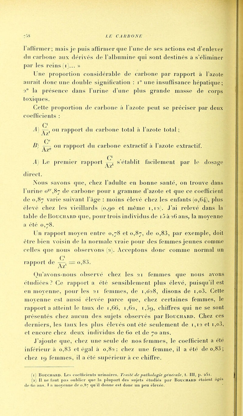l'affirmer; mais je puis affirmer que l'une de ses actions est d'enlever du carbone aux dérivés de l'albumine qui sont destinés à s'éliminer par les reins (i)... » Une proportion considérable de carbone par rapport à l'azote aurait donc une douille signification : i une insuffisance hépatique; 2 la présence dans l'urine d'une plus grande masse de corps toxiques. Cette proportion de carljone à l'azote peut se préciser par deux coefficients : G' A] ou rapport du carbone total à l'azote total ; G B) ou rapport du carbone extractif à l'azote extractif. G' , A) Le premier rapport -r—; s'établit facilement par le dosage direct. Nous savons que, chez l'adulte en bonne santé, on trouve dans l'urine o^',8;j de carbone pour i gramme d'azote et que ce coefficient de 0,87 varie suivant l'ùge : moins élevé chez les enfants (0,64), plus élevé chez les vieillards (0,90 et même 1,1a). J'ai relevé dans la table de Bouchard que, pour trois individus de i5 à 26 ans, la moyenne a été 0,78. Lin rapport moyen entre 0,78 et 0,87, de o,83, par exemple, doit être bien voisin de la normale vraie pour des feinmes jeunes comme celles que nous observons (2). Acceptons donc comme normal un G' rapport de = o,83. ( )u'avons-nous observé chez les 21 femmes que nous avons étudiées ? Ge rapport a été sensiblement plus élevé, puisqu'il est en moyenne, pour les 21 femmes, de 1,028, disons de i,o3. Cette moyenne est aussi élevée parce que, chez certaines femmes, le rapporta atteint le taux de 1,66, 1,62, 1,59, chiffres qui ne se sont présentés chez aucun des sujets observés par Bouchard. Chez ces derniers, les taux les plus élevés ont été seulement de 1,12 et i,o3, et encore chez deux individus de 60 et de 70 ans. J'ajoute que, chez une seule de nos femmes, le coefficient a été inférieur à o,83 et égal à 0,82; chez une femme, il a été deo,83; chez 19 femmes, il a été supérieur à ce chiftVe. (1) Bouchard. Les coefficients urinaircs. Traité de pathologie générale, t. III, p. aSi. (2) Il ne faut pas oublier que la plupart des sujets étudiés par Bouchard étaient âgés de 60 ans. f a moyenne de 0,87 qu il donne est donc un peu élevée.