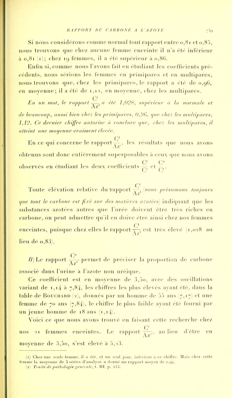 RAl'I'Onr DU CARBONE A L AZOTE Si nous considérons comme normal tout rapport entre 0,81 et o,8.j, nous trouvons que chez aucune femme enceinte il n'a été inférieur à 0,81 (i); chez 19 femmes, il a été supérieur à 0,86. Enfin si, comme nous Tavons fait en étudiant les coefficients pré- cédents, nous sérions les femmes en primipares et en multipares, nous trouvons que, chez les primipares, le rapport a été de 0,96, en moyenne; il a ét(' de i,i5>., en moyenne, chez les multi|)aies. hn un mol, le lappurt a clé 1,0'2''^., sui)<''nciu- à hi normale et (le beaucoup, aussi bien chez les primijjares, fij.lli, /j//e chez les multipares, 1,1?. Ce dernier c/iiffre autorise à conclure ([ue, chez les niullipai-es, il atteint une moijenne vrai/ne/it èles'èe. c En ce qui concerne le rapj)ort Y7,i 1*'*^ l ésultats ((ue nous avons o])tenus sont donc entièrement superposables à ceux (pie nous avons C C o])servés en étudiant les deux coellicients et --^. C Toute élévation l'clative du Tapport ^«o//v présumons toujours (]ue tout le carbone est fixé sur des n/atieres azotées) indiquant que les su])stances azotées autres que Turée doivent être très riches en carbone, on peut admettre qu'il en doive être ainsi (diez nos femmes enceintes, puisque chez elles le rapport-^, est très élevé (1,028 au lieu de o,83). /i) Le rapjxH't -^77-permet de préciseï' la jnoporliou de carbone associé dans l'urine à l'azote non uréique. Ce coefficient est en moyenne de 3,:*)o, avec des oscillations variant de i,i4 à 7,84, les chiffres les plus élevés ayant été, dans la table de Bouchard (a), donnés |)ar un homme de 55 ans (7,17) et une femme de 70 ans (7,84), le chiffre le plus faible ayant été fourni par un jeune homme de 18 ans (i,i4l- Voici ce {[ue nous avons trouvé en l'aisant cette l'echerche chez nos ■^i femmes enceintes. Le rapport au lieu d'être en movenne de 3,5o, s'est élevé à 5,ï3. (1) Chez une seule femme, il a été, et un seul jour, inférieur à ce chiffre. Mais chez cette femme la moyenne de 3 séries d'analyse a donné un rapport moyen de 0,94. (2) Ti aiié de patliotogie •feni'i atr, I. TII, p. 2Ï3.