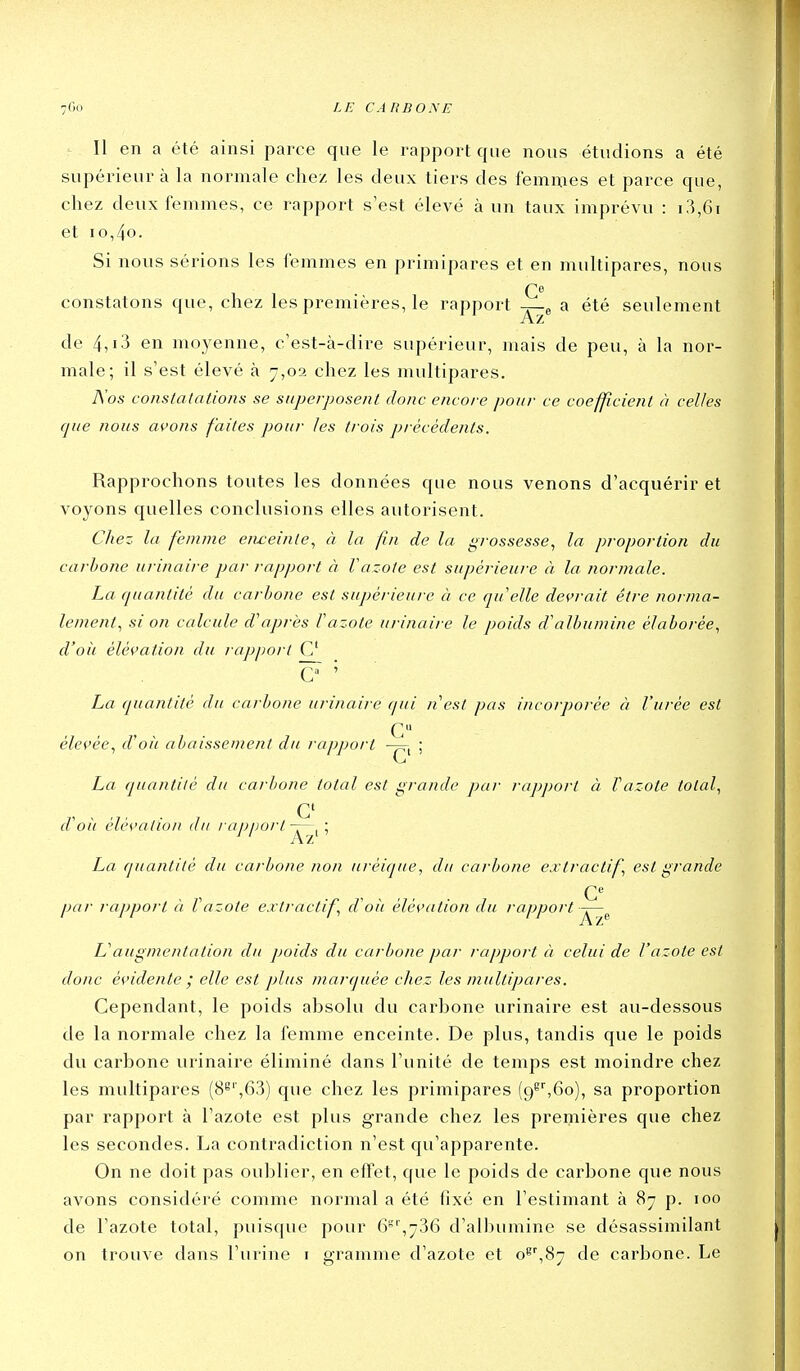 Il en a été ainsi parce que le rapport que nous étudions a été supérieur à la normale chez les deux tiers des femmes et parce que, chez deux femmes, ce rapport s'est élevé à un taux imprévu : i3,6i et io,4o. Si nous sérions les femmes en primipares et en multipares, nous constatons que, chez les premières, le rapport j-^ a été seulement de 4,13 en moyenne, c'est-à-dire supérieur, mais de peu, à la nor- male; il s'est élevé à 7,02 chez les multipares. Nos constatations se superposent donc encore pour ce coefficient à celles cjue nous avons faites pour les ti'ois précédents. Rapprochons toutes les données que nous venons d'acquérir et voyons quelles conclusions elles autorisent. Chez la femme enceinte^ à la fin de la grossesse, la proportion du carbone urinaire par rapport à l'azote est supérieure à la normale. La quantité du carbone est supérieure à ce quelle devrait être norma- lement, si on calcule diaprés fazote urinaire le poids d'albumine élaborée, d'oii élévation du rapport C O ' La quantité du carbone urinaire qui nest pas incorporée à l'urée est G élevée, d'oii abaissement du rapport -p=rt ; La quantité du carbone total est grande par rapport à l'azote total, d'oii élévation du / apport ; La quantité du carbone non uréique, du carbone extractif, est grande par rapport à Vazote extractif, d oit élévation du rapport -j-^^ Uaugmentation du poids du carbone par rapport à celui de l'azote est donc évidente ; elle est plus marquée chez les multipares. Cependant, le poids absolu du carbone urinaire est au-dessous de la normale chez la femme enceinte. De plus, tandis que le poids du carbone urinaire éliminé dans l'unité de temps est moindre chez les multipares (8^'',63) que chez les primipares (9^^6o), sa proportion par rapport à l'azote est plus grande chez les premières que chez les secondes. La contradiction n'est qu'apparente. On ne doit pas oublier, en effet, que le poids de carbone que nous avons considéré comme normal a été fixé en l'estimant à 87 p. 100 de l'azote total, puisque pour 6°'',786 d'albumine se désassimilant on trouve dans l'urine i gramme d'azote et o^'',87 de carbone. Le