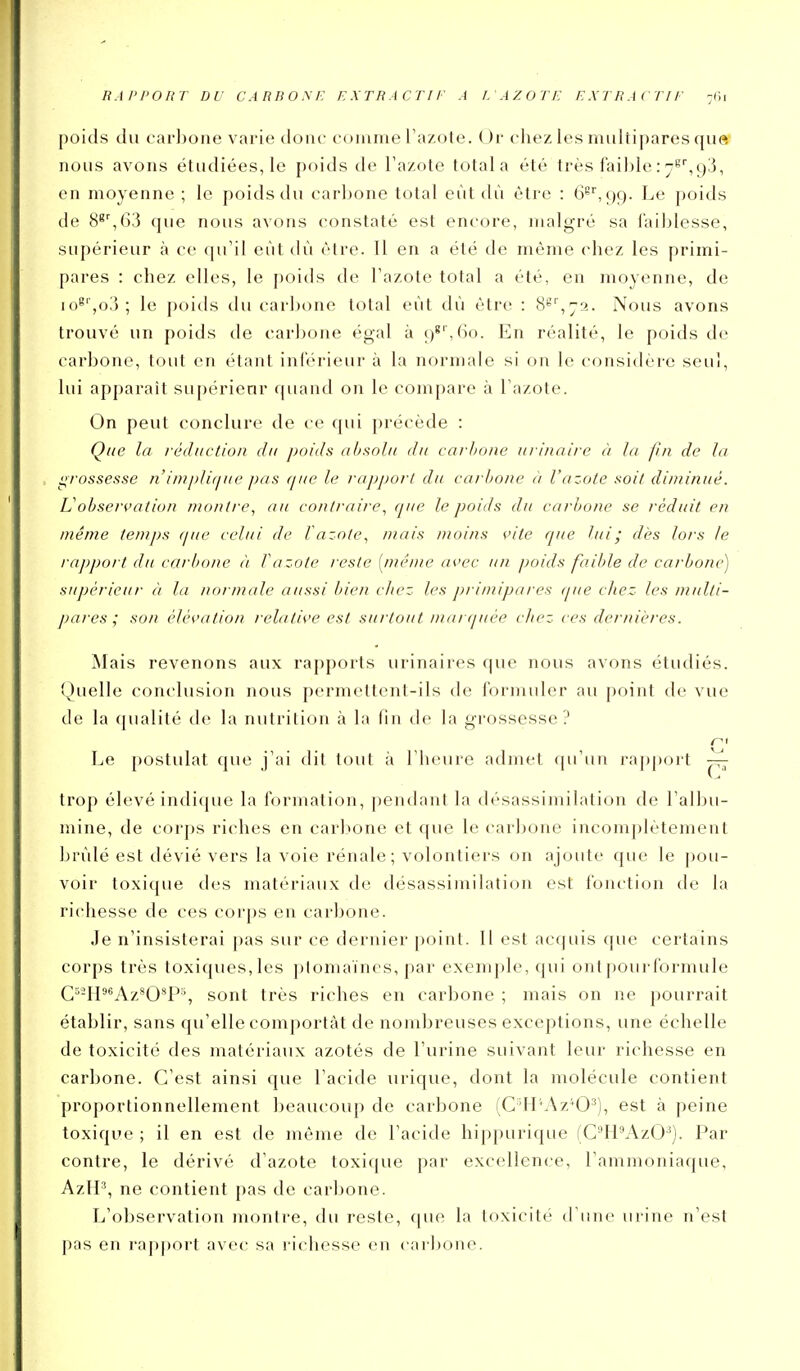 R.iPi'onr DU carbom: extractif a i. axoti: extractii- -vn poids du carljoiie varie dont' comme l'azote. Or chez les multipares que nous avons étudiées, le poids de l'azote total a été très faible : 93, en moyenne ; le poids du carbone total eût dù être : 6^^99. Le poids de 8^'',63 que nous avons constaté est encore, malgré sa faiblesse, supérieur à ce qu'il eût dù être. Il en a été de même chez les primi- pares : chez elles, le poids de l'azote total a été, en moyenne, de lo^'jO,'); le poitls du carbone total eût dù être : 8'=''',72. Nous avons trouvé un poids de carbone égal à 98'',6o. En réalité, le poids de carbone, tout en étant inférieur à la normale si on le considère seul, lui apparaît supérieur quand on le compare à l'azote. On peut conclure de ce qui précède : Que la réduction du poids absolu du carbone /irinaire à la pn de la grossesse n'im/)lirfiie pas que le rapport du carbone a l'azote soit diminué. Vobservation montre, au co/it/'aire, que le poids du carbone se réduit en même temps que celui de l azote, niais moins vite que lui - dès lors le rapport du carbone à Vazote reste [même avec un poids faible de carbone) supérieur à la noi male aussi bien chez les primipares (pie chez les multi- pares ; son élévation relative est surtout mar(iuée chez ces dernières. Mais revenons aux rapports urinaires que nous avons étudiés. Quelle conclusion nous permettent-ils de formuler au point de vue de la qualité de la nutrition à la fin de la grossesse? Le postulat que j'ai dit tout à l'heure admet qu'un rapport ^ trop élevé indique la formation, pendant la désassimilation de l'albu- mine, de corps riches en carbone et que le carbone incomplètement brûlé est dévié vers la voie rénale; volontiers on ajoute que le pou- voir toxique des matériaux de désassimilation est fonction de la richesse de ces corps en carbone. Je n'insisterai pas sur ce dernier point. Il est acquis que certains corps très toxiques,les plomaïnes, par exemple, qui ont pour formule C^-H^^Az'04^% sont très riches en carbone ; mais on ne pourrait établir, sans qu'elle comportât de nombreuses exceptions, une échelle de toxicité des matériaux azotés de l'urine suivant leur richesse en carbone. C'est ainsi que l'acide urique, dont la molécule contient proportionnellement beaucoup de carbone (G'IPAz^O^), est à peine toxique ; il en est de même de l'acide hijjpurique (CH'AzO'^). Par contre, le dérivé d'azote toxique par excellence, l'ammoniaque, AzlP, ne contient pas de carbone. L'observation montre, du reste, que la toxicité d'une urine n'est pas en rapport avec sa richesse en ( aibone.