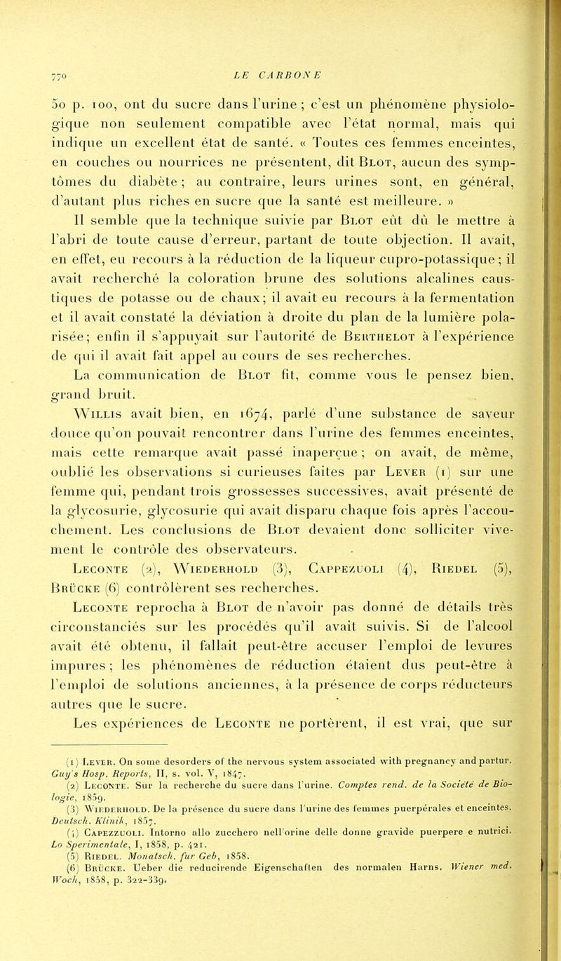 5o p. loo, ont du sucre dans Furine ; c'est un phénomène physiolo- gique non seulement compatible avec l'état normal, mais qui indique un excellent état de santé. « Toutes ces femmes enceintes, en couches ou nourrices ne présentent, dit Bloï, aucun des symp- tômes du diabète ; au contraire, leurs urines sont, en général, d'autant plus riches en sucre que la santé est meilleure. » Il semble que la technique suivie par Blot eût dû le mettre à l'abri de toute cause d'erreur, partant de toute objection. Il avait, en effet, eu recours à la réduction de la liqueur cupro-potassique ; il avait recherché la coloration brune des solutions alcalines caus- tiques de potasse ou de chaux; il avait eu recours à la fermentation et il avait constaté la déviation à droite du plan de la lumière pola- risée; enfin il s'appuyait sur l'autorité de Beuthelot à l'expérience de qui il avait fait appel au cours de ses recherches. La communication de Blot fit, comme vous le pensez bien, grand bruit. WiLLis avait bien, en i6^4') parlé d'une substance de saveur douce qu'on pouvait rencontrer dans l'urine des femmes enceintes, mais cette remarque avait passé inaperçue ; on avait, de même, oublié les observations si curieuses faites par Lever (i) sur une femme qui, pendant trois grossesses successives, avait présenté de la glycosurie, glycosurie qui avait disparu chaque fois après l'accou- chement. Les conclusions de Blot devaient donc solliciter vive- ment le contrôle des observateurs. LeCONTE (2), W1EDERHOLD (3), GA.PPEZUOLI (4), RiEDEL (5), BaiiCKE (6) contrôlèrent ses recherches. Leconte reprocha à Blot de n'avoir pas donné de détails très circonstanciés sur les procédés qu'il avait suivis. Si de l'alcool avait été ol^tenu, il fallait peut-être accuser l'emploi de levures impures ; les phénomènes de réduction étaient dus peut-être à l'emploi de solutions anciennes, à la présence de corps réducteurs autres que le sucre. Les expériences de Leconte ne portèrent, il est vrai, que sur (1) I,EVER. On some desorders of the nervous System associated with pregnancy andpartur. Guys Hosp. Reports, II, s. vol. V, 1847. (2) Leconte. Sur la recherche du sucre dans l'urine. Comptes rend, de la Société de Bio- logie, 1839. (3) WiEDERHOLD. De lu présence du sucre dans l'urine des femmes puerpérales et enceintes. Deuiscli. Klinik, 1857. (1) Capezzuoli. Intorno allo zucchero nell'orine délie donne gravide puerpere e nutrici. Lo Sperimentale, I, i858, p. 421. (5) RiEDEL. Monatscli. fur Geb, i858. (6) Brucke. Ueher die reducirende Eigenschaflen des normalen Harns, Wiener med. Woch, i858, p. 322-339.