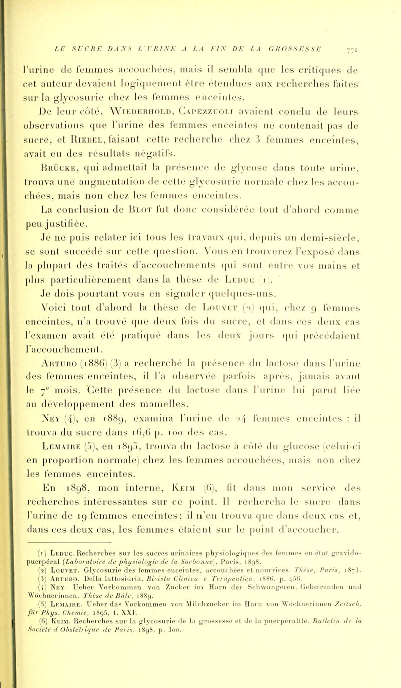 LE SUCRE DANS L URINE A LA FIN DE LA GROSSESSE rurine de leinmes accouchées, mais il sembla (jue les critiques de cet auteur devaient logiquement être étendues aux recherches faites sur la glycosurie chez les l'emmes enceintes. De leur côté, Wikderhold, Ga.pezzuoli avaient (-onclu de leurs observations que l'urine des femmes enceintes ne contenait pas de sucre, et Riedel, faisant cette recherche chez 3 femmes enceintes, avait eu des résultats négatifs. Brucke, qui admettait la présence de glycose dans toute urine, trouva une augmentation de cette glycosurie normale chez les accou- chées, mais non chez les femmes enceintes. La conclusion de Blot fut donc considérée lout d'abord comme peu justifiée. Je ne puis relater ici tous les travaux qui, depuis un demi-siècle, se sont succédé sur cette question. Vous en trouverez l'exposé dans la plupart des traités d'accouchements qui sont entre vos mains et plus particulièrement dans la thèse de Leduc (i). Je dois pourtant vous en signaler quelques-uns. Voici tout d'abord la thèse de Louvet (•>.) qui, chez 9 iémmes enceintes, n'a trouvé que deux fois du sucre, et dans ces deux cas l'examen avait été pratiqué dans les deux jouis qui [)récédaient l'accouchement. Arïuro (1886) (.3) a recherché la présence du lactose dans l'urine des femmes enceintes, il l'a observée parfois après, jamais avant le y mois. Cette présence du lactose dans l'urine lui pariil liée au développement des mamelles. Ney (4), en 1889, examina l'urine de :>4 l'emmes enceintes : il trouva du sucre dans 16,G p. 100 des cas. Lemaire (5), en 1895, trouva du lactose à côlé du glucose (^celui-ci en proportion normale) chez les femmes accouchées, mais non chez les femmes enceintes. En 1898, mon interne, Keim (6), lit dans mon service des recherches intéressantes sur ce point. Il rechercha le sucre dans l'urine de 19 femmes enceintes; il n'en trouva dans deux cas et, dans ces deux cas, les femmes étaient sur le point d'accoucher. (1) Leduc. Recherches sur les sucres urinaires physiologiques des femmes en état gravide- puerpéral (Laboratoire de physiologie de la Sorboruie), Paris, 1898. (2) Louvet. Glycosurie des femmes enceintes, accouchées et nourrices. Thèse, Paris, 1873. (i) Arturo. Délia lattosiuria. Rifis/a Clinica e Terapeutica. i88('), p. jifiCi. (4) Ney. Ueber Vorkommen von Zucker im Harn der Schwangoien, Gebœrendçn iiiid Wôchnerinnen. Thèse de Belle, 1889. (5) Lemaire. Ueber das Vorkommen von Milchzueker im Harn von \\'ochiiei'innen Zeilsch. fur Phys. Chemie, 1893, t. XXI. (6) Keim. Recherches sur la glycosurie de la grossesse et de la puerpéralité. Bulletin de la Société d Obstétrique de Paris, 1898, p. 3oo.