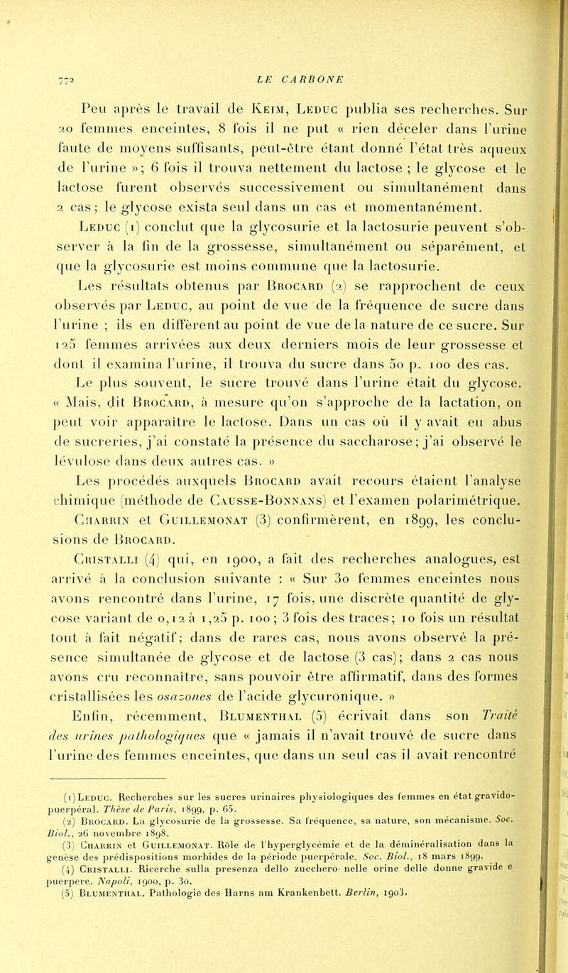 772 Peu après le travail de Keim, Leduc publia ses recherches. Sur 20 femmes enceintes, 8 fois il ne put « rien déceler dans l'urine faute de moyens suffisants, peut-être étant donné Tétat très aqueux de l'urine » ; 6 fois il trouva nettement du lactose ; le glycose et le lactose furent observés successivement ou simultanément dans 2 cas; le glycose exista seul dans un cas et momentanément. Leduc (r) conclut que la glycosurie et la lactosurie peuvent s'ob- server à la fin de la grossesse, simultanément ou séparément, et que la glycosurie est moins commune que la lactosurie. Les résultats obtenus par Brocard (2) se rapprochent de ceux observés par Leduc, au point de vue de la fréquence de sucre dans l'urine ; ils en diffèrent au point de vue de la nature de ce sucre. Sur 123 femmes arrivées aux deux derniers mois de leur grossesse et dont il examina l'urine, il trouva du sucre dans 5o p. 100 des cas. Le plus souvent, le sucre trouvé dans l'urine était du glycose. « Mais, dit Broc-VRD, à mesure qu'on s'approche de la lactation, on peut voir apparaître le lactose. Dans un cas où il y avait eu abus de sucreries, j'ai constaté la présence du saccharose ; j'ai observé le lévulose dans deux autres cas. » Les procédés auxquels Brocard avait recours étaient l'analyse chimique (méthode de Causse-Bonnans) et l'examen polarimétrique. CuÂRRiN et GuiLLEMONAT (3) Confirmèrent, en 1899, les conclu- sions de Brocard. Cristalli (4) qui, en 1900, a l'ait des recherches analogues, est arrivé à la conclusion suivante : « Sur 3o femmes enceintes nous avons rencontré dans l'urine, 17 fois, une discrète quantité de gly- cose variant de o, 12 à i ,25 p. loo ; 3 fois des traces ; 10 fois un résultat tout à fait négatif; dans de rares cas, nous avons observé la pré- sence simultanée de glycose et de lactose (3 cas); dans 2 cas nous avons cru reconnaître, sans pouvoir être affirmatif, dans des formes cristallisées les osazones de l'acide glycuronique. » Enfin, récemment, Blumenthal (5) écrivait dans son Traité des urines pathologiques que « jamais il n'avait trouvé de sucre dans l'urine des femmes enceintes, que dans un seul cas il avait rencontré (1) Leduc. Recherches sur les sucres urinaires physiologiques des femmes en état gravido- puerpéral. Thèse de Paris, 1899, p. 65. (2) Brocard. La glycosurie de la grossesse. Sa fréquence, sa nature, son mécanisme. Soc. Biol., 26 novembre i8g8. (3) Gharrin et Guillemonat. Rôle de l'hyperglycémie et de la déminéralisation dans la genèse des prédispositions morbides de la période puerpérale. Sec. Biol., 18 mars 1899. (4) Cristalli. Ricerche sulla presenza dello zucchero- nelle orine délie donne gravide e puerpere. Napoli, 1900, p. 3o.