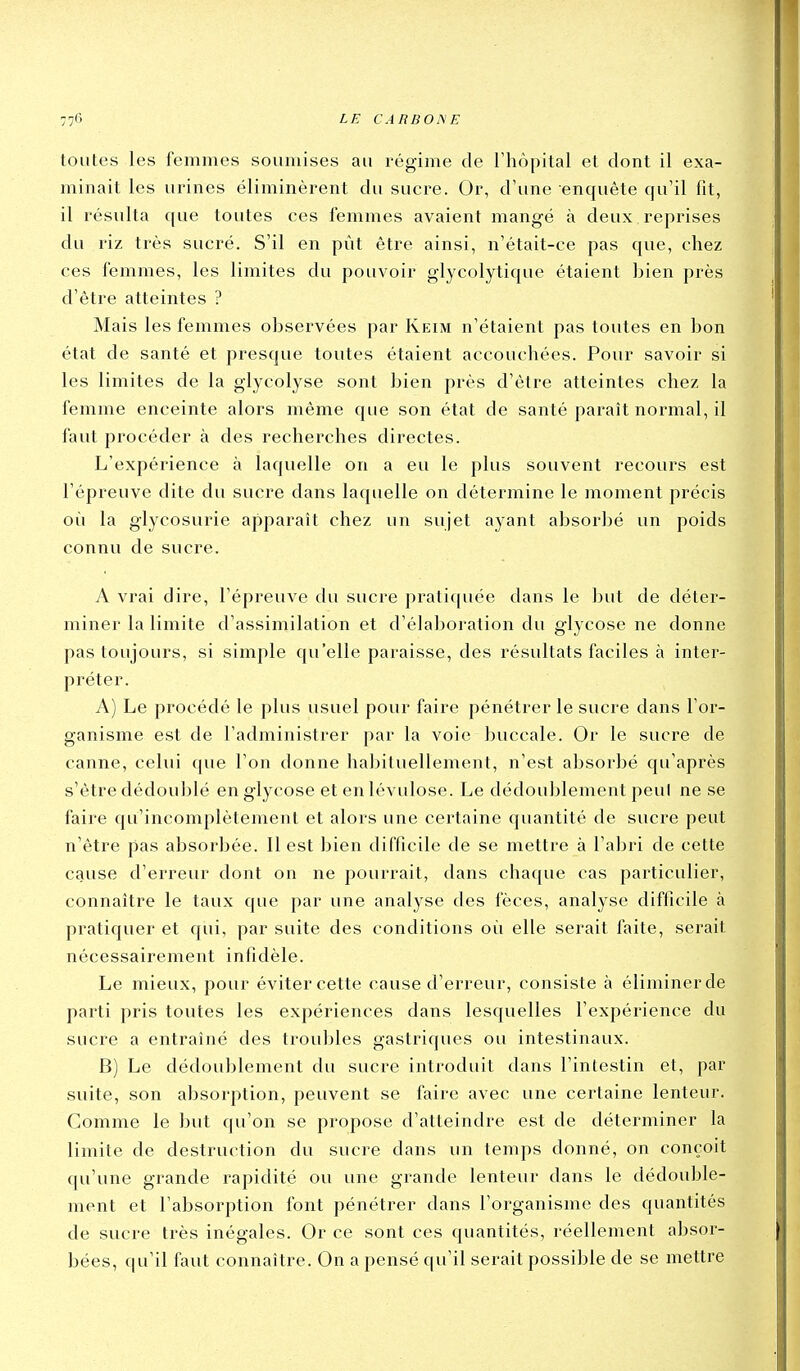 toutes les femmes soumises au régime de l'hôpital et dont il exa- minait les urines éliminèrent du sucre. Or, d'une enquête qu'il fit, il résulta que toutes ces femmes avaient mangé à deux reprises du riz très sucré. S'il en pût être ainsi, n'était-ce pas que, chez ces femmes, les limites du pouvoir glycolytique étaient bien près d'être atteintes ? Mais les femmes observées par Keim n'étaient pas toutes en bon état de santé et presque toutes étaient accouchées. Pour savoir si les limites de la glycolyse sont bien près d'être atteintes chez la femme enceinte alors même que son état de santé paraît normal, il faut procéder à des recherches directes. L'expérience à laquelle on a eu le plus souvent recours est l'épreuve dite du sucre dans laquelle on détermine le moment précis où la glycosurie apparaît chez un sujet ayant absor])é un poids connu de sucre. A vrai dire, l'épreuve du sucre prali([uée dans le but de déter- miner la limite d'assimilation et d'élaboration du glycose ne donne pas toujours, si simple qu'elle paraisse, des résultats faciles à inter- préter. A) Le procédé le plus usuel pour faire pénétrer le sucre dans l'or- ganisme est de l'administrer par la voie buccale. Or le sucre de canne, celui (|ue l'on donne ha])ituellement, n'est absorbé qu'après s'être dédoublé en glycose et en lévulose. Le dédoublement peul ne se faire qu'incomplètement et alors une certaine quantité de sucre peut n'être pas absorbée. Il est bien difficile de se mettre à l'abri de cette cause d'erreur dont on ne pourrait, dans chaque cas particulier, connaître le taux que par une analyse des fèces, analyse difficile à pratiquer et qui, par suite des conditions où elle serait faite, serait nécessairement infidèle. Le mieux, pour éviter cette cause d'erreur, consiste à éliminer de parti pris toutes les expériences dans lesquelles l'expérience du sucre a entraîné des troubles gastriques ou intestinaux. B) Le dédoublement du sucre introduit dans l'intestin el, par suite, son absorption, peuvent se faire avec une certaine lenteur. Comme le but qu'on se propose d'atteindre est de déterminer la limite de destruction du sucre dans un temps donné, on conçoit qu'une grande rapidité ou une grande lenteur dans le dédouble- ment et l'absorption font pénétrer dans l'organisme des quantités de sucre très inégales. Or ce sont ces quantités, réellement absor- bées, qu'il faut connaître. On a pensé qu'il serait possible de se mettre