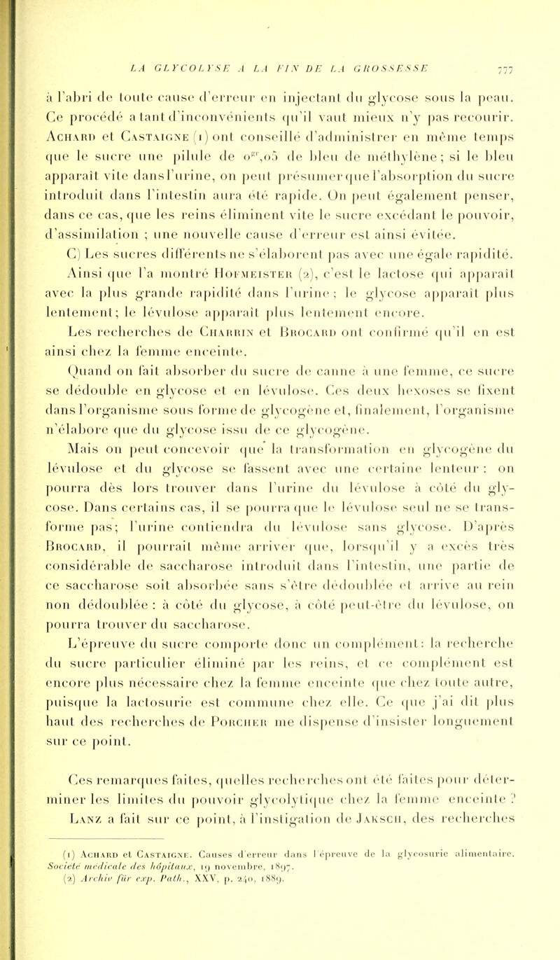 à Titlji'i (le loiilc cause' (l'oi'rciii- eu iiijeclaiil tlii glycose s(jiis la peau. Ce procédé a laiit d'inconvénients qu'il vaut mieux n'y pas recourir. AciiARn et Castaioxe (i) ont conscilh^ d'administrer en même temps que le sucre une pilule de o*-'',o5 de bleu de méthylène; si le bleu apparaît vite dans l'urine, on peut présumer que l'absorption du sucre introduit dans l'intestin aura été rapide. On peut également penser, dans ce cas, que les reins éliminent vite le sucre excédant le pouvoir, d'assimilation ; une nouvelle cause d'erreur est ainsi évitée. C) Les sucres difterents ne s'élaboi'cnt pas avec une égale rapidité. Ainsi que l'a inonlié Moimeisteh (2), c'est le lactose qui apparaît avec la plus graïule rapidité dans l'urine ; le glycose apparaît plus lentement; le lévidose apparaît plus lentement encore. Les recherches de Chahrin et IIkocahd ont confirmé qu'il en est ainsi chez la femme enceinte. Quand on l'ait absorber du sucre de canne à une (Vunnie, ce sucre se dédouble en glycose et en lévulose. Ces deux hexoses se fixent dans l'organisme sous forme de glycogène et, finalement, l'organisme n'élabore que du glycose issu de ce glycogène. Mais on peut concevoir que la transfoi mation en glycogène du lévulose et du glycose se fassent avec une certaine lenteur : on pourra dès lors trouver dans l'uriiu' du lévulose à côté du gly- cose. Dans certains cas, il se pourra ([ue le lévulose seul ne se trans- forme pas; l'urine contiendra tlu lévulose sans glycose. D'après Brocahd, il pourrait même arriver que, lorstju'il y a excès très considérable de saccharose introduit dans l'intestin, une partie de ce saccharose soit absorbée sans s'être dédoidjlée et ari-ive au rein non dédoublée : à côté du glycose, à côté peut-être du lévulose, on pourra trouver du saccharose. L'é[)reuv(' du sucre comporte donc un complément: la recherche du sucre particidier éliminé par les reins, et ce complément est encore plus nécessaire chez la femme enceinte que chez toute autre, puisque la lactosurie est commune chez elle. Ce que j'ai dit plus haut des recherches de PoiicnEit me dispense d'insister longuement sur ce pf)inl. Ces reniarfpies faites, quelles rechercdies ont été faites poui- déter- miner les limites du pouvoir glycolytique chez la femme enceinte ? Lanz a fait sur ce point, à l'instigalion de Jakscii, des recherches (1) AcHARD et Castaigm%. Causes d'eneiii' dans ] épreuve de la glycosurie alimentaire. Société mcdicalc ilcs hôpilaux, i<) novembre, 1897. (2) Archii' fiir exp. l'atli., XXV, p. 240, 1889.