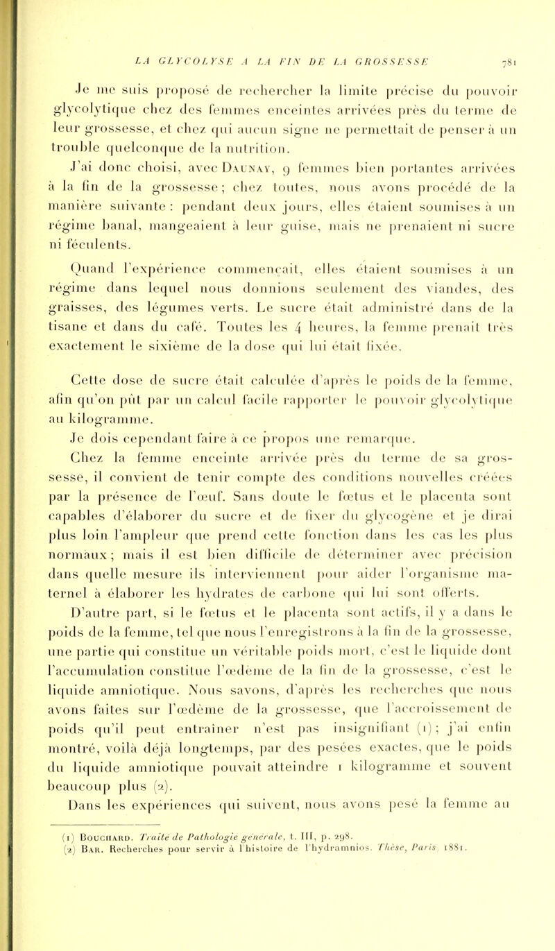 Je me suis proposé de rechercher la limite précise du ])ouvoir glycolytique chez des femmes enceintes arrivées prés du terme de leur grossesse, et chez qui aucun signe ne permettait de pensera un trouljle quelconque de la nutrition. J'ai donc choisi, avec Daunay, 9 femmes bien portantes arrivées à la fin de la grossesse; chez toutes, nous avons procédé de la manière suivante : pendant deux jours, elles étaient soumises à un régime banal, mangeaient à leur guise, mais ne prenaient ni sucre ni féculents. Quand Texpérience commençait, elles étaient soumises à un régime dans lequel nous tlonnions seulement des viandes, des graisses, des légumes verts. Le sucre était administré dans de la tisane et dans du café. Tontes les 4 heures, la femme prenait très exactement le sixième de la dose qui lui était fixée. Cette dose de sucre était calculée d'après le poids de la femme, afin qu'on pût par un calcid facile rapporter- le pouvoir glycolytique au kilogramme. Je dois cependant faire à ce propos une remarque. Chez la femme enceinte arrivée près du terme de sa gros- sesse, il convient de tenir compte des conditions nouvelles créées par la présence de l'œuf. Sans doute le fœtus et le placenta sont capables d'élaborer du sucre et de fixer du glycogène et je dirai plus loin l'ampleur ((ue prend cette fonclion dans les cas les plus normaux; mais il est bien difficile de déterminer avec précision dans quelle mesure ils interviennent pour aider l'organisme ma- ternel à élaborer les hydrates de carbone (|ui lui sont offerts. D'autre part, si le fœ^tus et le placenta sont actifs, il y a dans le poids de la femme, tel que nous l'enregistrons à la fin de la grossesse, une partie (|ui constitue un véritable poids mort, c'est le liquide dont Taccunudalion (^onslituc l'œdème de la fin de la grossesse, c'est le liquide amniotique. Nous savons, d'après les recherches que nous avons faites sur l'œdème de la grossesse, que l'accroissement de poids qu'il peut entraîner n'est pas insignifiant (i); j'ai enlin montré, voilà déjà longtemps, par des pesées exactes, que le poids du liquide amniotique pouvait atteindre i kilogramme et souvent beaucoup plus (2). Dans les expériences qui suivent, nous avons pesé la femme au (1) B0UCIIA.RD. Traité de Pathologie générale, t. \\\, p. 298. (2) Bar. Recheiches pour servir à l'histoire de l'hydramnios. T/ièse, Paris, 1881.