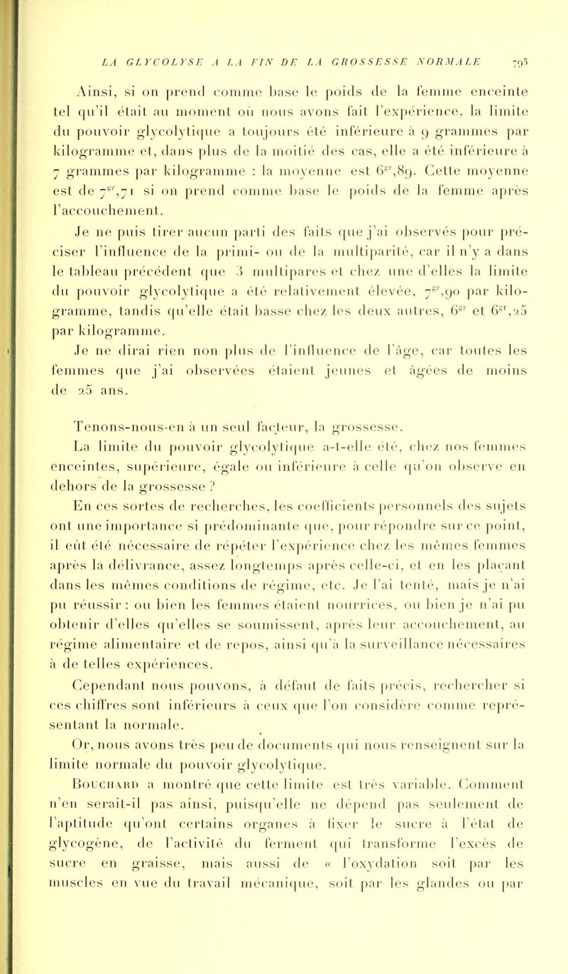 Ainsi, si on prend comme Ijase le poids de la femme enceinte tel qu'il était au moment où nous avons fait l'expérience, la limite du pouvoir glycolytique a toujours été inférieure à 9 grammes par kilogramme et, dans plus de la moitié des cas, elle a été inférieure à 7 grammes par kilogramme : la moyenne est 6'',89. Cette moyenne est de 7-',71 si on prend comme base le poids de la femme après l'accouchement. Je ne puis tirer aucun parti des faits que j'ai observés pour pré- ciser l'influence de la primi- ou de la multiparité, car il n'y a dans le tableau précédent que 3 multipares et chez une d'elles la limite du pouvoir glycolytique a été relativement élevée, 7'''',9o par kilo- gramme, tandis qu'elle était basse chez les deux autres, et ô'^aS par kilogramme. Je ne dirai rien non plus de riiilluence de l'âge, car toutes les femmes que j'ai observées étaient jeunes et âgées de moins de aS ans. Tenons-nous-en à un seul facteur, la grossesse. La limite du pouvoir glycolyti(|ue a-t-elle été, clic/, nos femmes enceintes, supérieure, égale ou inférieure à celle ([u'on observe en dehors de la grossesse ? En ces sortes de recherches, les coefficients personnels des sujets ont une importance si prédominante (|U(% pour répondre sur ce point, il eût été nécessaire de répéter l'expérience chez les mêmes femmes après la délivrance, assez longtemps après celle-ci, et en les plaçant dans les mêmes conditions de régime, etc. Je l'ai tenté, mais je n'ai pu réussir : ou bien les femmes étaient nourrices, ou bien je n'ai pu obtenir d'elles qu'elles se soumissent, après leur accouchement, au régime alimentaire et de repos, ainsi la surveillance nécessaires à de telles expériences. Cependant nous pouvons, à défaut de faits précis, rechercher si ces chiffres sont inférieurs à ceux (|ue l'on considère comme repré- sentant la normale. Or, nous avons très peu de documents (|ui nous renseignent sur la limite normale du pouvoir glycolytique. Bouchard a montré que cette limite est très variable. (Comment n'en sei'ait-il [)as ainsi, puisqu'elle ne dépend pas seulement de l'aptitude qu'ont certains organes à lixer le sucre à l'état de glycogène, de l'activité du ferment c[ui transforme l'excès de sucre en graisse, mais aussi de « l'oxydation soit par les muscles en vue du travail mécani((ue, soit par les glandes ou par