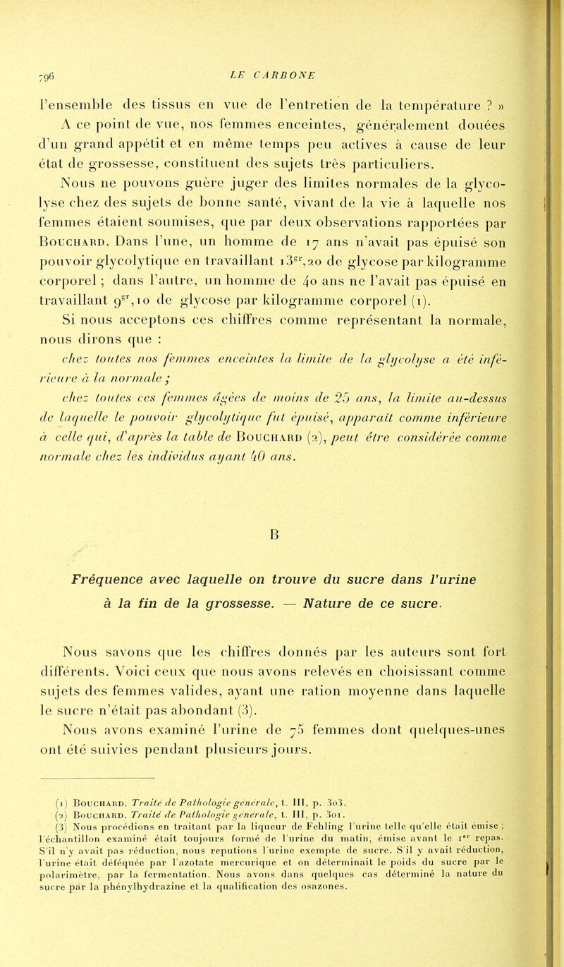 l'ensemble des tissus en vue de l'entretien de la température ? » A ce point de vue, nos femmes enceintes, généralement douées d'un grand appétit et en même temps peu actives à cause de leur état de grossesse, constituent des sujets très particuliers. Nous ne pouvons guère juger des limites normales de la glyco- lyse chez des sujets de bonne santé, vivant de la vie à laquelle nos femmes étaient soumises, que par deux observations rapportées par Bouchard. Dans l'une, un homme de 17 ans n'avait pas épuisé son pouvoir glycolytique en travaillant i3^%20 de glycose par kilogramme corporel ; dans l'autre, un homme de 4o ans ne l'avait pas épuisé en travaillant 9°', 10 de glycose par kilogramme corporel (i). Si nous acceptons ces chiffres comme représentant la normale, nous dirons que : chez toutes nos femmes enceintes la limite de la glycolyse a été infé- rieure à la normale j chez toutes ces femmes âgées de moins de 2) ans, la limite au-dessus de laquelle le pouvoii- glycolyticfue fut épuisé, apparaît comme inférieure à celle qui, d\%près la table de Bouchard (2), peut être considérée cotnme normale chez les individus ayant 40 ans. B Fréquence avec laquelle on trouve du sucre dans l'urine à la fin de la grossesse. — Nature de ce sucre. Nous savons que les chiffres donnés par les auteurs sont fort différents. Voici ceux que nous avons relevés en choisissant comme sujets des femmes valides, ayant une ration moyenne dans laquelle le sucre n'était pas abondant (3). Nous avons examiné l'urine de y5 femmes dont quelques-unes ont été suivies pendant plusieurs jours. (1) Bouchard. Traité de Pathologie gciicralc, t. III, p. 3o3. {2) Bouchard. Traité de Patliologie générale, t. III, p. 3oi. (3) Nous procédions en traitant par la liqueur de Fehling l'urine telle qu'elle était émise ; l'échantillon examiné était toujours formé de l'urine du matin, émise avant le i' repas. S'il n y avait pas réduction, nous reputions l'urine exempte de sucre. S'il y avait réduction, l'urine était déféquée par l'azotate mercurique et on déterminait le poids du sucre par le polarimètre, par la fermentation. Nous avons dans quelques cas déterminé la nature du sucre par la phénylhydrazine et la qualification des osazones.