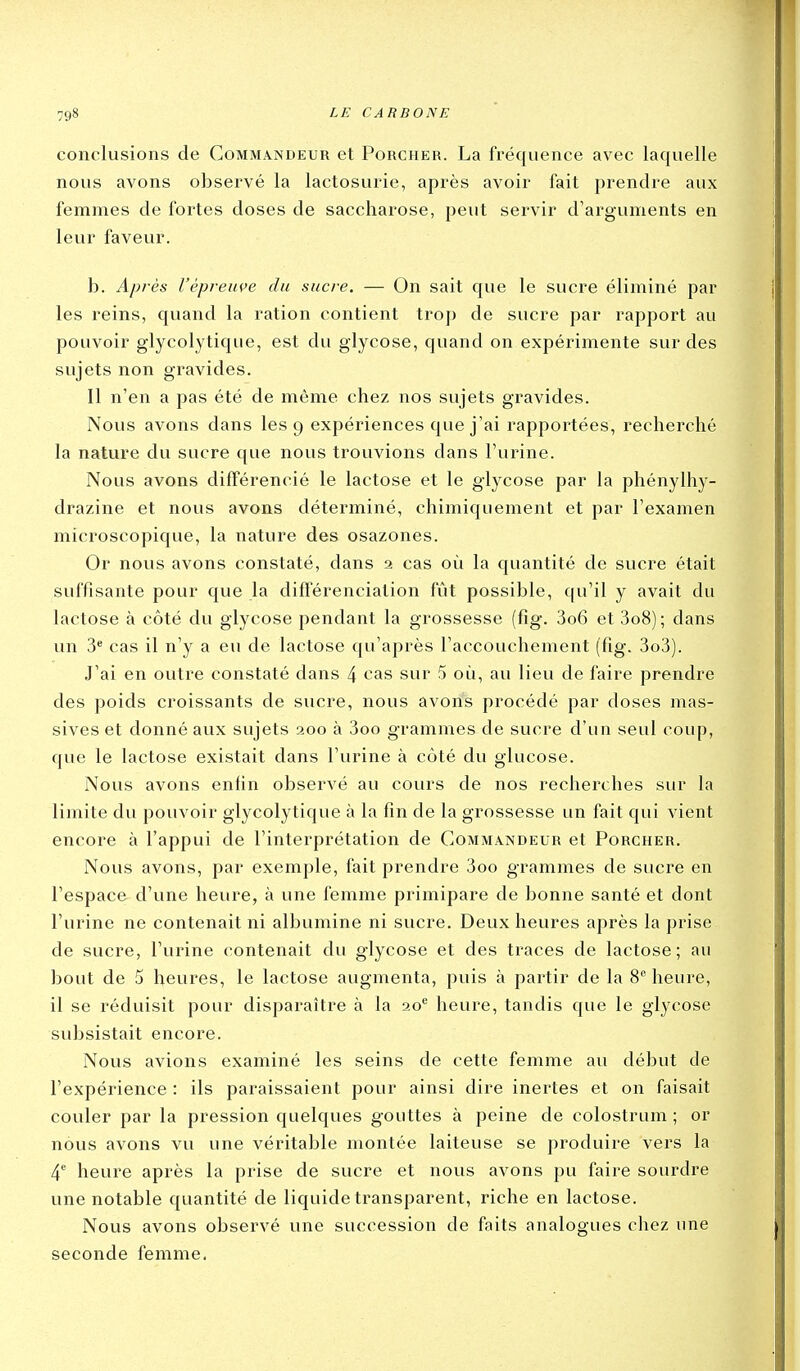 conclusions de Commandeur et Porcher. La fréquence avec laquelle nous avons observé la lactosurie, après avoir fait prendre aux femmes de fortes doses de saccharose, peut servir d'arguments en leur faveur. b. Après Vèpreuçe du sucre. — On sait que le sucre éliminé par les reins, quand la ration contient trop de sucre par rapport au pouvoir glycolytique, est du glycose, quand on expérimente sur des sujets non gravides. Il n'en a pas été de même chez nos sujets gravides. Nous avons dans les 9 expériences que j'ai rapportées, recherché la nature du sucre que nous trouvions dans l'urine. Nous avons différencié le lactose et le glycose par la phénylhy- drazine et nous avons déterminé, chimiquement et par l'examen microscopique, la nature des osazones. Or nous avons constaté, dans 2 cas où la quantité de sucre était suffisante pour que la différenciation fût possible, qu'il y avait du lactose à côté du glycose pendant la grossesse (fig. 3o6 et 3o8); dans un 3^ cas il n'y a eu de lactose qu'après l'accouchement (fig. 3o3). J'ai en outre constaté dans 4 <^as sur 5 oii, au lieu de faire prendre des poids croissants de sucre, nous avons procédé par doses mas- sives et donné aux sujets 200 à 3oo grammes de sucre d'un seul coup, que le lactose existait dans l'urine à côté du glucose. Nous avons enfin observé au cours de nos recherches sur la limite du pouvoir glycolytique à la fin de la grossesse un fait qui vient encore à l'appui de l'interprétation de Commandeur et Porcher. Nous avons, par exemple, fait prendre 3oo grammes de sucre en l'espace d'une heure, à une femme primipare de bonne santé et dont l'urine ne contenait ni albumine ni sucre. Deux heures après la prise de sucre, l'urine contenait du glycose et des traces de lactose; au bout de 5 heures, le lactose augmenta, puis à partir de la 8 heure, il se réduisit pour disparaître à la 20*^ heure, tandis que le glycose subsistait encore. Nous avions examiné les seins de cette femme au début de l'expérience : ils paraissaient pour ainsi dire inertes et on faisait couler par la pression quelques gouttes à peine de colostrum ; or nous avons vu une véritable montée laiteuse se produire vers la 4'' heure après la prise de sucre et nous avons pu faire sourdre une notable quantité de liquide transparent, riche en lactose. Nous avons observé une succession de faits analogues chez une seconde femme.