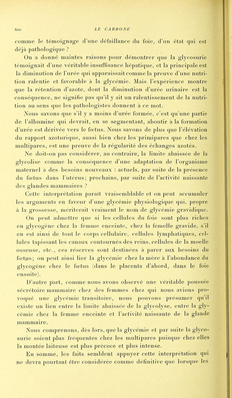 comme le témoignage d'une défaillance du foie, d'un état qui est déjà pathologique ? On a donné maintes raisons pour démontrer que la glycosurie témoignait d'une véritable insuffisance hépatique, et la principale est la diminution de l'urée qui apparaissait comme la preuve d'une nutri- tion ralentie et favorable à la glycémie. Mais l'expérience montre que la rétention d'azote, dont la diminution d'urée urinaire est la conséquence, ne signifie pas qu'il y ait un ralentissement de la nutri- tion au sens que les pathologistes donnent à ce mot. Nous savons que s'il y a moins d'urée formée, c'est qu'une partie de l'albumine qui devrait, en se segmentant, aboutir à la formation d'urée est dérivée vers le fœtus. Nous savons de plus que l'élévation du rapport azoturique, aussi bien chez les primipares que chez les multipares, est une preuve de la régularité des échanges azotés. Ne doit-on pas considérer, au contraire, la limite abaissée de la glycolise comme la conséquence d'une adaptation de l'organisme matexmel à des besoins nouveaux : actuels, par suite de la présence du fœtus dans l'utérus; prochains, par suite de l'activité naissante des glandes mammaires ? Cette interprétation paraît vraisemblable et on peut accumuler les arguments en faveur d'une glycémie physiologique qui, propre à la grossesse, mériterait vraiment le nom de glycémie gravidique. On peut admettre que si les cellules du foie sont plus riches en glycogène chez la femme enceinte, chez la femelle gravide, s'il en est ainsi de tout le corps cellulaire, cellules lymphatiques, cel- lules tapissant les canaux contournés des reins, cellules de la moelle osseuse, etc., ces réserves sont destinées à parer aux besoins du fœtus; on peut ainsi lier la glycémie chez la mère à l'abondance du glycogène chez le fœtus (dans le placenta d'abord, dans le foie ensuite). D'autre part, comme nous avons observé une véritable poussée sécrétoire mammaire chez des femmes chez qui nous avions pro- voqué une glycémie transitoire, nous pouvons présumer qu'il existe un lien entre la limite abaissée de la glycolyse, entre la gly- cémie chez la femme enceinte et l'activité naissante de la glande mammaire. Nous comprenons, dès lors, que la glycémie et par suite la glyco- surie soient plus fréquentes chez les multipares puisque chez elles la montée laiteuse est plus précoce et plus intense. En somme, les faits semblent appuyer cette interprétation qui ne devra pourtant être considérée comme définitive que lorsque les