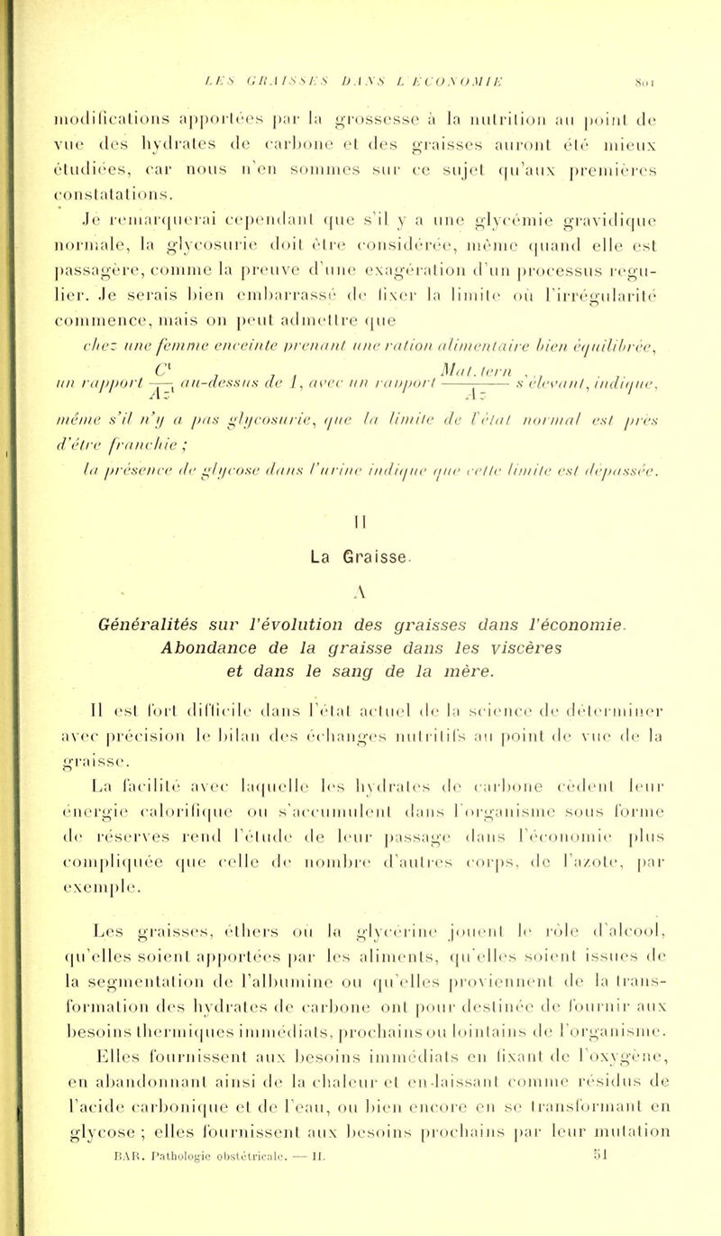 L E S a haï s s i:s ua.\ s l e cuyoMiE s ( w iiiotlilicalioiis ;i])poi-l('es par la grossesse à la iiulrilion au puiiil Je vue des liydrates de carljone et des g-i'aisses auront été mieux étudiées, car nous n'en sommes sur ce sujet qu'aux premières constatations. Je reinarcjuerai cependant que s'il y a une glycémie gravidique normale, la glycosurie doit être considérée, même (juand elle est j)assagère, comme la preuve d'une exagération d'un j)rocessus régu- lier. Je serais bien embarrassé de lixer la liinilc ou l'irréoularité commence, mais on peut admettre que chez une femme enceinte urenanl une cution (ilintenlaii-e bien è(iuilil>rée^ f ' , , , M il t. te m , un rajiporl ^—^ au-dessus de /, as'i'c un iniijinrl 1^ .v elesuinl^ indujue, même s'il n'ij a pas ghjeosui-ie^ (jiie la limite de létal normal est jj/es d'être franchie ; la /jrescJice de i;li/cose dans l'urine indi(jue ijue ri'lle limite est dépassée. Il La Graisse. A Généralités sur l'évolution des graisses dans l'économie. Abondance de la graisse dans les viscères et dans le sang de la mère. Il est l'orl diriicilc dans IClal aclu(d de la si ieiu'e de dclei iiiiner avec |)récision le bilan des écliaiiges nulriliCs au point de vue de la graisse. La l'acililé avec hupielle les livdral<>s de carbone cèdent leur énergie calori(i(|ue (ju s'accumuleni dans r(u-ganisme sous l'orme de réserves rend l'élude de leur |)assage dans r(''coiu:)mie plus coni])li(piée (pie celle de nom])re d'autres corps, de l'a/ole, par exemple. Les graisses, ('tliers ou la glycérine jouent le l'ôle d'alcool, (pi'cdles soient aj)port<''cs par les aliments, qu elles soient issues de la segmentation de l'albumine ou qu'elles proviennent de la trans- formation des hydrates de carbone ont pour destinée de l'ouriiii' aux besoins thermiques immédiats, prochains ou lointains de rorganismc. Elles fournissent aux besoins immi'dials en lixant de l'oxygène, en abandonnant ainsi de la chaleur et enJaissant comme résidus de l'acide carbonique et de l'eau, ou bien encore eu se transformant en glycose ; elles fournissent aux besoins prochains par leur mutation liAR. Pntliulogic obstétricale. — II. 51