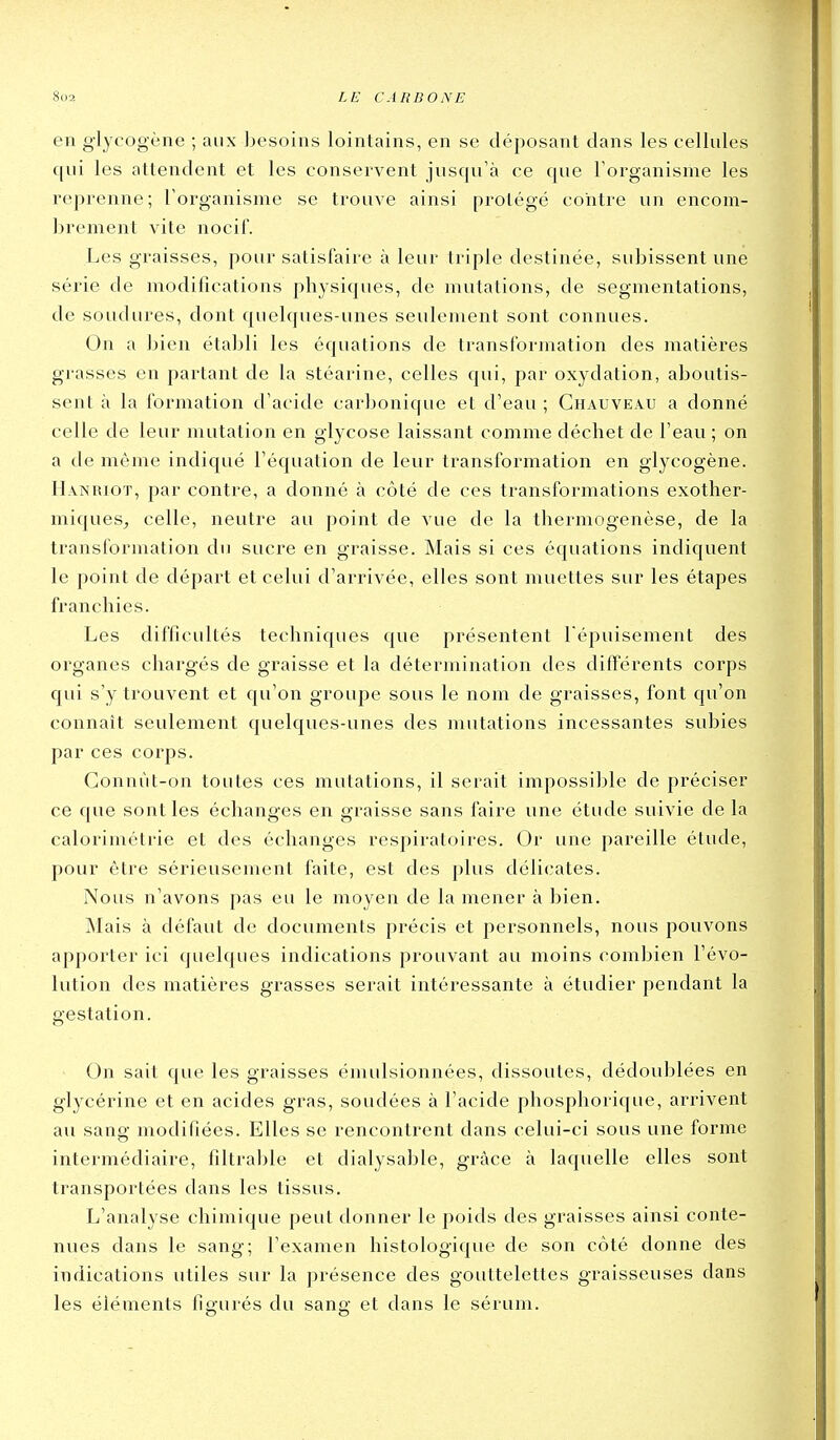 en glycogène ; aux besoins lointains, en se déposant dans les cellules qui les attendent et les conservent jusqu'à ce que l'organisme les reprenne; l'organisme se trouve ainsi protégé contre un encom- brement vite nocii'. Les graisses, pour satisfaire à leur triple destinée, subissent une série de modifications physiques, de mutations, de segmentations, de soudures, dont quelques-unes seulement sont connues. On a bien établi les équations de transformation des matières grasses en partant de la stéarine, celles qui, par oxydation, aboutis- sent à la formation d'acide carbonique et d'eau ; Ghauveau a donné celle de leur mutation en glycose laissant comme déchet de l'eau; on a de même indiqué l'équation de leur transformation en glycogène. Hanriot, par contre, a donné à côté de ces transformations exother- miques, celle, neutre au point de vue de la thermogenèse, de la transformation du sucre en graisse. Mais si ces équations indiquent le point de départ et celui d'arrivée, elles sont muettes sur les étapes franchies. Les difficultés techniques que présentent fépuisement des organes chargés de graisse et la détermination des différents corps qui s'y trouvent et qu'on groupe sous le nom de graisses, font qu'on connaît seulement quelques-unes des mutations incessantes subies par ces corps. Conuùt-on toutes ces mutations, il serait impossible de préciser ce que sont les échanges en graisse sans faire une étude suivie de la calorimétrie et des échanges respiratoires. Or une pareille étude, pour être sérieusement faite, est des plus délicates. Nous n'avons pas eu le moyen de la mener à bien. Mais à défaut de documents précis et personnels, nous pouvons apporter ici quelques indications prouvant au moins combien l'évo- lution des matières grasses serait intéressante à étudier pendant la gestation. On sait que les graisses émulsionnées, dissoutes, dédoublées en glycérine et en acides gras, soudées à l'acide phosphorique, arrivent au sang modifiées. Elles se rencontrent dans celui-ci sous une forme intermédiaire, filtrable et dialysable, grâce à laquelle elles sont transportées dans les tissus. L'analyse chimique peut donner le poids des graisses ainsi conte- nues dans le sang; l'examen histologique de son côté donne des indications utiles sur la présence des gouttelettes graisseuses dans les éléments fio-urés du sano; et dans le sérum.
