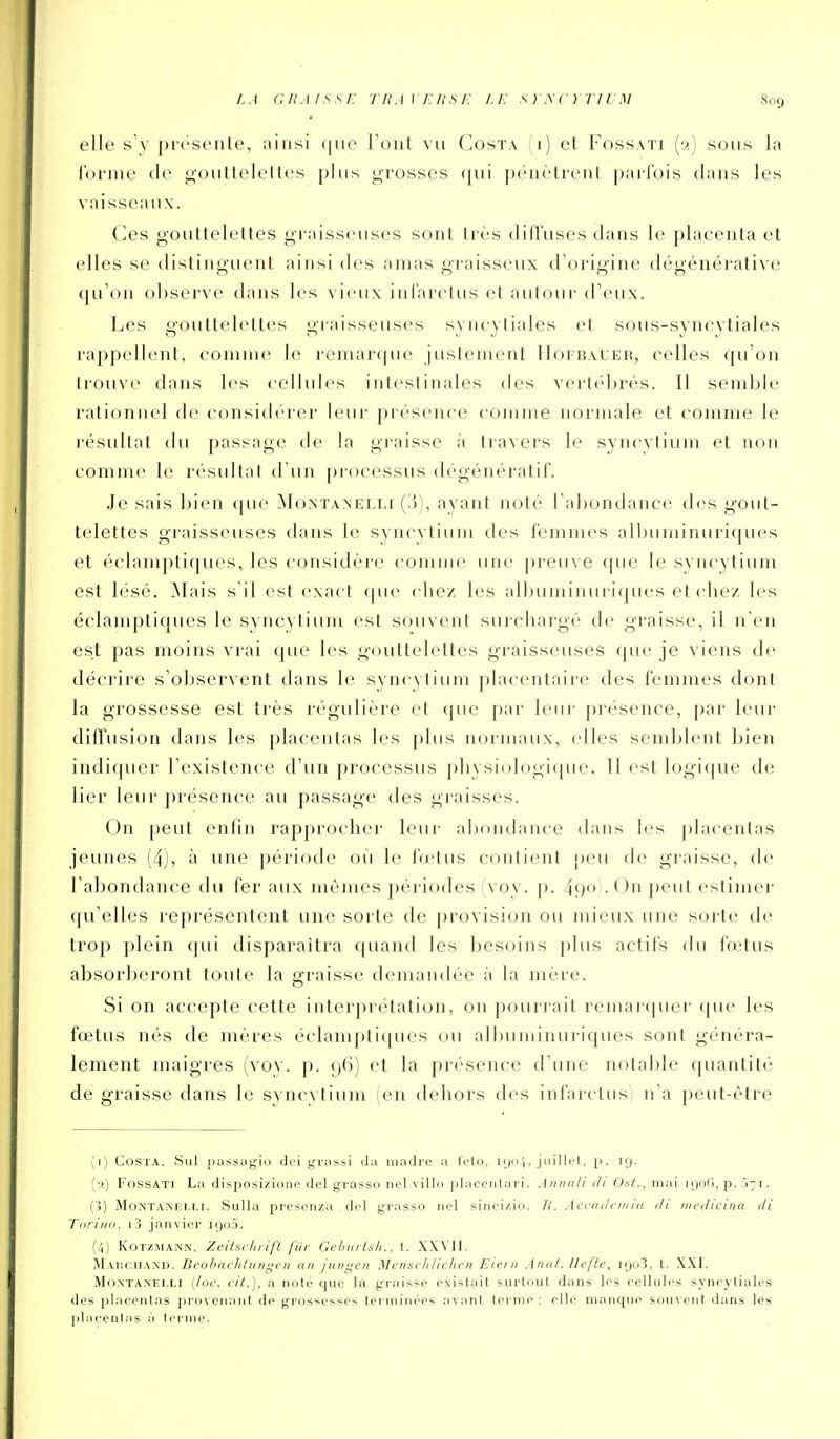 elle s'y pro'sonle, ainsi (|ue Tout vu Costa (i) et Fossati (2) sous la iornie de goutteleltes plus grosses qui péiièlreul pai-Ibis dans les vaisseaux. Ces gouttelettes graisseuses sont très diffuses dans le placenta et elles se distinguent ainsi des amas graisseux d'origine dégénérative qu'on observe dans les vieux infarclus cl autour d'eux. Les goultelctles graisseuses syncytiales et sous-synrytiales rappellent, comme le remar((ue justement IIoi-baueh, celles qu'on trouve dans les cellides intestinales des vertébrés. 11 semble rationnel de considérer leur présence comme normale et comme le l'ésultat du passage de la graisse à travers le syncytium et non comme le ri'sultai d'un piocessus (b'génératif. Je sais bien que Monïanelli (.')), ayant noté l'abondance des gout- telettes gi'aisseuses dans le syncytium des femmes albuminuriqucs et é(damptiques, les considère comme une preu\ e que le svncytium est lésé. Mais s'il est exact f|ue che/ les albuminui i([ues et cliez les éclamptiqucs le syncytiuju est souvent surcbargé de graisse, il n'en est pas moins vrai que les gouttelettes graisseuses que je viens de décrire s'observent dans le syncytium placentaire des femmes dont la grossesse est très régulière et que par leur présence, par leur diffusion dans les placentas les plus normaux, elles semblent bien indiquer l'existence d'un processus pl)ysi(ilogi([ue. Il est logicjue de lier leur présence au passage des graisses. On peut enfin rapprocher leur abiuidarue clans les placentas jeunes (4), à une période oii le fa-lus contient peu de graisse, de l'abondance du fer aux mêmes périodes S oy. p. 490 . Un peut estimer qu'elles représentent une sorte de provision ou mieux une sorte de trop plein qui disparaîtra quand les besoins plus actifs du fœtus absorberont toute la graisse demandée à la mère. Si on accepte cette interprétation, on pourrait remarquer (]ue les fœtus nés de mères éclampticpies ou allniminuriques sont généra- lement maigres (vov. p. 96) et la présence d'une notable quantité de graisse dans le syncytium (en dehors des infarctus) n'a peut-être (1) Costa. Sul pass;igio dci grassi da iiiadre a telo, kjo î. juillcl, p. nj. (2) FossATi La disposizione del grasso nel villo placenlari. Aniiali di Osl., mai njoC), p. i -1. (■5) MoNTANF.M,!. Sulla pi'escnza dcl grasso nol sincizio. R. Accadcmia di medicina di Tiiritio, i j janvier njn). (4) KoTz.MANN. Zcitsclirijï fur Gcburl.sli., t. XXVII. MAliCHAND. Deobacltliiiigcri an junqcn Mcnsclilichen Eiei )i A nut. II efte, iijo3, t. XXI. Mo.NTANELLi [loc. cit.), a noté que la graisse existait surtuut dans les relhiles syneyliales des placentas pi'uvcnanl de grossesses terminées .avant terme; elle manque souvent dans les placentas à terme.