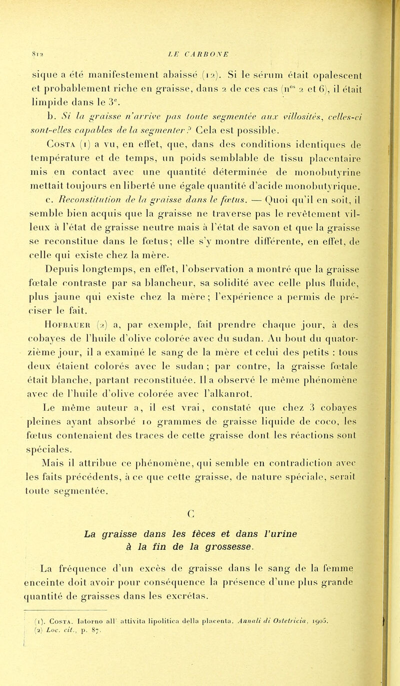 sique a été manifestement abaissé (12). Si le sérum était opalescent et probablement riche en g-raisse, dans 2 de ces cas (n* 2 et 6), il était limpide dans le 3^ b. Si la iirnisse n'arrh'c pas loiite segmentée aux villositês^ celles-ci sont-elles capables delà segmenter :^ Cela est possible. Costa (i) a vu, en effet, que, dans des conditions identiques de température et de temps, un poids semblable de tissu placentaire mis en contact avec une quantité déterminée de mono])utyrine mettait toujours en liberté une égale quantité d'acide monolnitvrique. c. Reconstitution de la graisse dans le fœtus. — Quoi qu'il en soit, il semble bien acquis que la graisse ne traverse pas le revêtement vil- leux à l'état de graisse neutre mais à l'état de savon et cjue la graisse se reconstitue dans le foetus; elle s'y montre différente, en effet, de celle qui existe chez la mère. Depuis longtemps, en effet, l'observation a montré que la graisse fœtale contraste par sa blancheur, sa solidité avec celle plus fluide, plus jaune c|ui existe chez la mère ; l'expérience a permis de pré- ciser le fait. HoFBAUER (2) a, par exemple, fait prendre chaque jour, à des cobayes de l'huile d'olive colorée avec du sudan. y\u bout du quator- zième jour, il a examiné le sang de la mère et celui des petits : tous deux étaient colorés avec le sudan ; par contre, la graisse fœtale était blanche, partant reconstituée. lia observé le même phénomène avec de l'huile d'olive colorée avec l'alkanrot. Le même auteur a, il est vrai, constaté (|ue chez 3 coljayes pleines ayant absorbé 10 grammes de graisse liquide de coco, les fœtus contenaient des traces de cette graisse dont les réactions sont spéciales. Mais il attribue ce phénomène, qui semble en contradiction avec les faits précédents, à ce que cette graisse, de nature spéciale, serait toute segmentée. C La graisse dans les fèces et dans l'urine à la fin de la grossesse. La fréquence d'un excès de graisse dans le sang de la femme enceinte doit avoir pour conséquence la présence d'une plus grande quantité de graisses dans les excrétas. (i). Costa. lulorno ail atlivita lipolitica délia placenta. Annali di Ostetricia, igoâ. ; (2) Loc. cit., p. 87.