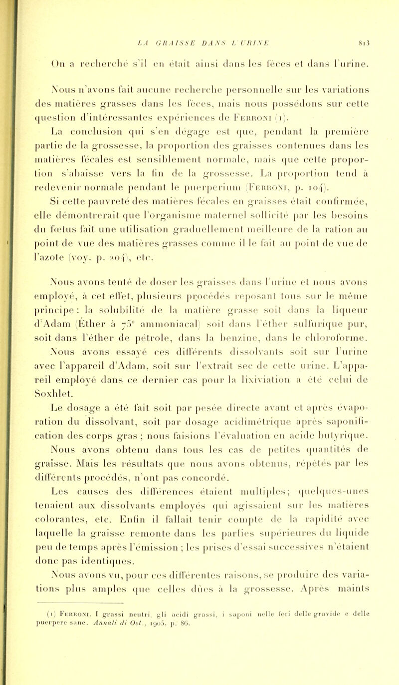 a rerlierclic s'il en ctail ainsi dans les l'èces et dans l'urine. iXous n'avons l'ait anciine reclieiche personnelle sur les variations des matières grasses dans les l'èces, mais nous possédons sur cette <|ueslion d'intéressantes expériences de Febuo>'I (i). La conclusion ([ui s'en dégag-e est que, pendant la première partie de la grossesse, la proportion des graisses contenues dans les matières l'écales est sensiblement normale, mais que celte propor- tion s'abaisse vers la tin de la grossesse. La pro|)ortion tend à redeveni!• normale pendant le puerpcrium (Ferhom, p. io4). Si cette pauvreté des matières fécales en graisses était, confirmée, elle démontrerait que l'organisme maternel sollicité par les besoins du fœtus fait une utilisation graduellement meilleure de la ration au point de vue des matières gi'asses coinnu- il le l'ait au point de vue de l'azote (voy. ]). aof), etc. Nous avons tenté de doser les graisses dans l'urine et ]ious avons employé, à cet eH'cl, ])lusieurs procèdes reposanl tous sur le même ])rincipe : la solubilité de la matière grasse soil ilaiis la liqueur d Adam (Ether à j.j ammoniacal) soit dans l'èther sulfuri(jue pur, soit dans l'èther de pétrole, dans la ben/ine, dans le chbjroi'orme. Xous avons essayé ces dilTérents dissolvants soit sur l'urine avec l'appareil d'Adam, soit sur l'extrait sec de cette urine. L'appa- reil employé dans ce dernier cas |)our la lixivialion a été celui de Soxhlet. Le dosage a été fait soil par pesée directe avant et après évapo- ralion du dissolvant, soit par dosage acidimétrique après saponili- cation des corps gras ; nous faisions l'évaluation en acide butyrique. Nous avons obtenu dans tous les cas de petites quantités de graisse. Mais les résultats que nous avons obtenus, répétés par les dill'ércnls procédés, n'ont pas concordé. Les causes des diff'érences élaienl niLdtij)les; cpielques-unes tenaient aux dissolvants employés cpii agissaient sui- les matières colorantes, etc. Enlin il fallait tenir compte de la rapidil(' avec Uupielle la graisse remonte dans les parties supérieures du licpiide peu de temps a|)rès l'émission ; les prises d'essai successives n'étaient donc pas identiques. Nous avons vu, pour ces dili'erentes raisons, se [)io(luire des varia- tions [)lus amj)les <pie celles dues à la grossesse. Après maints (i) Ferroni. I grassi neiilri gli atidi grassi, i sapoiii iiclle leti dcllc giavido c délie l)iK'i-pei'c Siine. Annali di Ost , lyoj, p. 8(3.