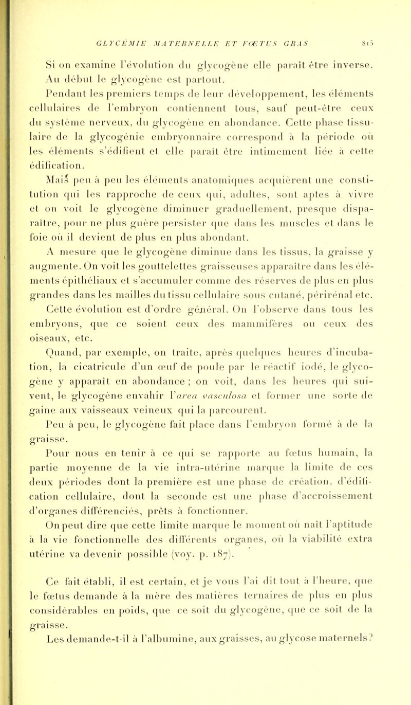 Si on examine l'évoliilion du glyeogène elle paraît être inverse. Au début le glycogène est partout. Pendant les premiers temps de leur développement, les éléments celhdaires de l'embryon contiennent tous, sauf peut-être ceux du système nerveux, du glycogène en abondance. Cette phase tissu- laire de la glycogénie embryonnaire correspond à la période oii les éléments s'édifient et elle paraît être intimement liée à cette édification. Mai.^ pou à peu les éléments anatomiques acquièrent une consti- lulion ipii les rapproche de ceux ([ui, adidtes, sont aptes à vivre et on voit le glycogène diminuer graduellement, presque dispa- raître, pour ne plus guère persister que dans les muscles et dans le foie oii il devient de plus en plus abondant. A mesure que le glycogène diminue dans les tissus, la graisse y augmente. On voit les gouttelettes graisseuses apparaître dans les élé- ments épilhéliaux et s'accumuler comme des réserves de plus en plus grandes dans les mailles du tissu cellulaire sous cutané, périrénal etc. Cette évolution est d'ordre géjiéral. On l'observe dans tous les embryons, que ce soient ceux des mammifères ou ceux des oiseaux, etc. Ouand, par exemple, on traite, après quelques heures d'incuba- tion, la cicatricule d'un onif de poule par le réactif iodé, le glyco- gène y apparaît en abondance ; on voit, dans les heures qui sui- vent, le glycogène envahir Vared v<tscnlosa et former une soi-te de gaine aux vaisseaux veineux ([ui la parcourent. Peu à peu, le glycogène fait place dans l'embryon formé à de la graisse. Poui' nous en tenir à ce qui se rapporte au fœtus humain, la partie moyenne de la vie intra-utérine marque la limite de ces deux périodes dont la première est une phase de création, cFédili- cation cellulaire, dont la seconde est une phase d'accroissement d'organes ditTérenciés, prêts à fonctionner. Onpeut dire que cette limite marque le moment où naît l'aptitude à la vie fonctionnelle des difterents organes, où la viabilité extra utérine va devenir possible (voy. p. 187). Ce fait établi, il est certain, et je vous l'ai dit tout à l'heure, que le foetus demande à la mère des matières ternaires de plus en plus considérables en poids, que ce soit du glycogène, que ce soit de la graisse. Les demande-t-il à l'albumine, aux graisses, auglycose maternels?