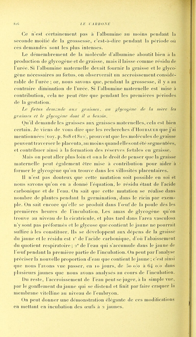 Ce n'est cei'tainement pas à ralbuiuine au moins pentlant la seconde moitié de la grossesse, c'est-à-dii'e pendant la période oii ces demandes sont les plus intenses. Le démembrement de la molécule d'albumine aboutit bien à la production de glycogène et de graisse, mais il laisse comme résidu de l'urée. Si l'albumine maternelle devait fournir la graisse et le glyco- gène nécessaires au fœtus, on observerait un accroissement considé- rable de l'urée ; or, nous savons que, pendant la grossesse, il y a au contraire diminution de l'urée. Si l'albumine maternelle est mise à contribution, cela ne peut être que pendant les premières périodes de la gestation. Le ftctiis deniande ati.v d^/'ainucs, au i^lijcui^ène de la luère les graisses et le gljjeo^èiie doiil il a hesoiii. Qu'il demande les graisses aux graisses maternelles, cela est bien certain. Je viens de vous dire que les recherches d'HoFBAUEii que j'ai mentionnées (voy. p. 808 et 81 ri), prouvent que les molécules dégraisse peuvent traverser le placenta, au moins quand elles ont été segmentées, et contribuer ainsi à la formation des réserves fœtales en graisse. Mais on peut aller plus loin et on a le droit de penser que la graisse maternelle peut également être mise à contribution pour aider à former le glycogène qu'on trouve dans les villosités placentaires. Il n'est pas douteux que cette mutation soit possible en soi ët nous savons qu'on en a donné l'équation, le résidu étant de l'acide carbonique et de l'eau. On sait que cette mutation se réalise dans nombre de plantes pendant la germination, dans le ricin par exem- ple. On sait encore qu'elle se produit dans l'œuf de la poule dès les premières heures de l'incubation. Les amas de glycogène qu'on trouve au niveau de la cicatricule, et plus tard dans l'area vasculosa n'y sont pas préformés et le glycose que contient le jaune ne pourrait suffire à les constituer. Ils se développent aux dépens de la graisse du jaune et le résidu est 1° de l'acide carbonique, d'oii l'abaissement du quotient respiratoire; 2 de l'eau qui s'accumule dans le jaune de l'œuf pendant la première partie de l'incubation. On peut par l'analyse préciser la nouvelle proportion d'eau que contient le jaune ; c'est ainsi que nous l'avons vue passer, en 10 jours, de 5o 0/0 à 64 0/0 dans plusieurs jaunes que nous avons analysés au cours de l'incubation. Du reste, l'accroissement de l'eau peut se juger, à la simple vue, par le gonflement du jaune qui se distend et finit par faire craquer la membrane vitelline au niveau de l'embryon. On peut donner une démonstration élégante de ces modifications en mettant en incubation des œufs à 2 jaunes.