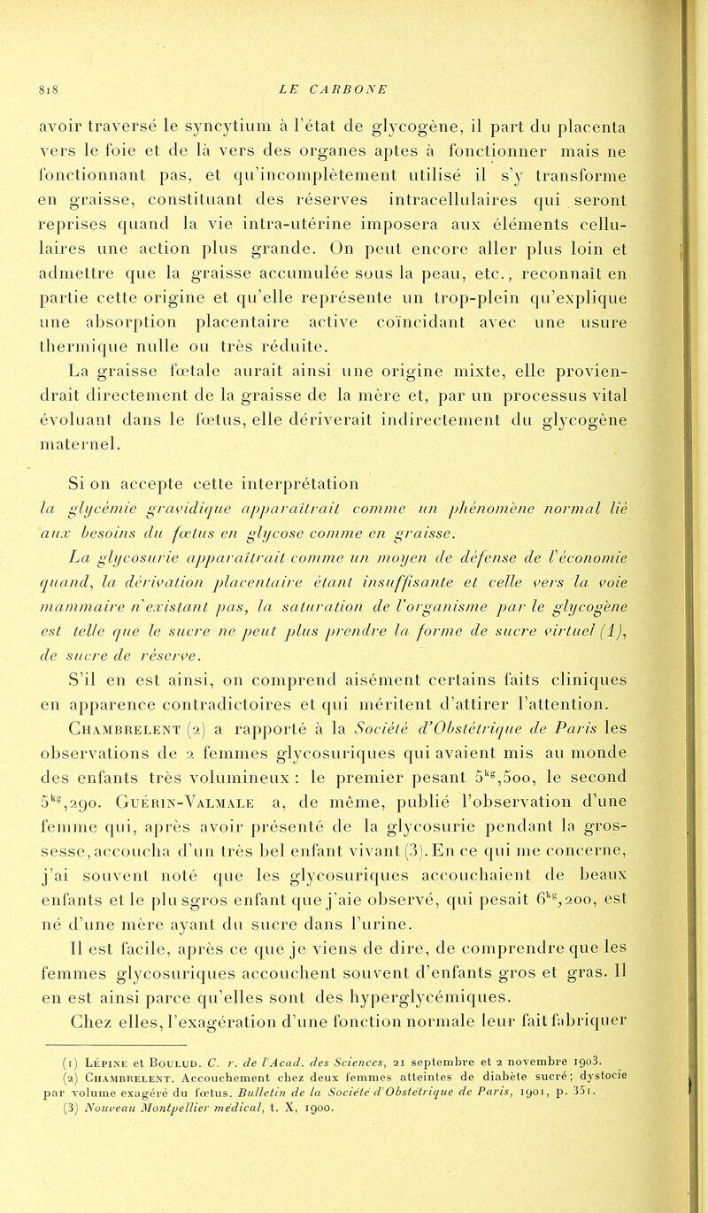 avoir traversé le syncytium à l'état de glycogène, il part du placenta vers le foie et de là vers des organes aptes à fonctionner mais ne fonctionnant pas, et qirincomplètement utilisé il s'y transforme en graisse, constituant des réserves intracellulaires qui seront reprises quand la vie intra-utérine imposera aux éléments cellu- laires une action plus grande. On peut encore aller plus loin et admettre que la graisse accumulée sous la peau, etc., reconnaît en partie cette origine et qu'elle représente un trop-plein qu'explique une absorption placentaire active coïncidant avec une usure thermique nulle ou très réduite. La graisse fœtale aurait ainsi une origine mixte, elle provien- drait directement de la graisse de la mère et, par un processus vital évoluant dans le fœtus, elle dériverait indirectement du glycogène maternel. Si on accepte cette interprétation la glycémie gravidique apparaîtrait comme un pliénomène normal lié aux besoins du fœtus en glycose comme en graisse. La glycosurie apparaîtrait comme un moyen de défense de Véconomie quand., la dérivation placentaire étant insuffisante et celle vers la voie mammaire n existant pas, la saturation de l'organisme par le glycogène est telle que le sucre ne peut plus prendre la forme de sucre virtuel (1), de sucre de réserve. S'il en est ainsi, on comprend aisément certains faits cliniques en apparence contradictoires et qui méritent d'attirer l'attention. Ghambreleîvt (2) a rapporté à la Société d'Obstétrique de Paris les observations de 2 femmes glycosuriques c[ui avaient mis au monde des enfants très volumineux : le premier pesant 5''^,5oo, le second 5''°,29o. Guérin-Valmale a, de même, publié l'observation d'une femme qui, après avoir présenté de la glycosurie pendant la gros- sesse, accoucha d'un très bel enfant vivant (3). En ce qui me concerne, j'ai souvent noté que les glycosuriques accouchaient de beaux enfants et le plu sgros enfant que j'aie observé, qui pesait 6'%2oo, est né d'une mère ayant du sucre dans l'urine. Il est facile, après ce que je viens de dire, de comprendre que les femmes glycosuriques accouchent souvent d'enfants gros et gras. Il en est ainsi parce qu'elles sont des hyperglycémiques. Chez elles, l'exagération d'une fonction normale leur fait fabriquer (1) LÉPiNE et BouLUD. C. r. de l'Acad. des Sciences, 21 septembre et 2 novembre igoS. (2) Chambkelent. Accouchement chez deux femmes atteintes de diabète sucré; djstocie par volume exagéré du fœtus. Bulletin de la Société d'Obstétrique de Paris, 1901, p. 35i. (3) Nouveau Montpellier médical, t. X, 1900.