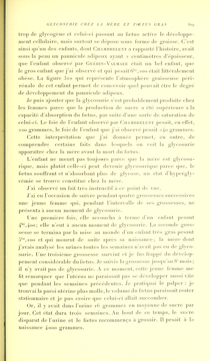 trop de glycogène et celui-ci passant au lœtus active le développe- ment cellulaire, niais sui Lout se dépose sous Cornie de graisse. C'est ainsi qu'un des entants, dont Ch.vmbrklent a rapporté l'histoire, avait sous la peau un pannicule adipeux ayant 2 centimètres d'épaisseur, que l'enfant observé par Gukrin-Valmale était un bel enl'ant, que le gros enl'ant (pie j'ai observé et qui pesait 6''',200 était littéralement obèse. La figure 3io qui représente l'atmosphère graisseuse péri- rénale de cet enfant permet de concevoir cpicl pouvait être le degré de développement du pannicule adipeux. Je puis ajouter que la glycosurie s'est [irobableinent produite chez les femmes parce cpie la production de sucre a été supérieure à la capacité d'absorption du lœtus, par suite d'une sorte de saturation de celui-ci. Le foie de l'enfant observé par Ciiambrelext pesait, en eft'et, 220 grammes, le foie de l'enfant que j'ai observé pesait 240 grammes. Cette interiirétation que j'ai donnée permet, en outre, de comprendre certains faits dans lesquels on voit la glycosurie apparaître chez la mère avant la mort du fœtus. L'enfant ne meurt pas toujours parce que la mère est glycosu- rique, mais plutôt celle-ci peut devenir glycosin iijue parce (|ue, le fœtus souffrant et n'absorbant plus de glycose, un état d'hy|)ergly- cémie se trouve constitué chez la mère. J'ai observé un fait très instructif à ce point tic vue. J'ai eu l'occasion de suivre pendant quatre gi-ossesses successives une jeune femme ([ui, pendant l'intervalle de ses grossesses, ne présenta à aucun moment de glycosurie. Une première fois, elle accoucha à terme d'un enfant pesant 4''',4oo; elle n'eut à aucun moment de glycosurie. La seconde gros- sesse se termina par la mise au monde d'un enfant très gras pesant 5''^, 100 et qui mourut de suite après sa naissance; la mère dont j'avais analysé les urines toutes les semaines n'avait pas eu de glyco- surie. Line troisième grossesse survint et je fus frappé du dévelop- pement considérable du fœtus. Je suivis la grossesse juscpi'au 8' mois; il n'y avait pas de glycosurie. A ce moment, cette jeune femme me fit remarquer que l'utérus ne paraissait pas se développer aussi vite que pendant les semaines précédentes. Je pratiquai le palper : je trouvai la paroi utérine plus molle, le volume du fœtus paraissait rester stationnaire et je pus croire que celui-ci allait succomber. Or, il y avait dans l'urine 16 grammes en moyenne de sucre par jour. Cet état dura trois semaines. Au bout de ce temps, le sucre disparut de l'urine et le fœtus recommença à grossir. Il pesait à la naissance 4000 grammes.