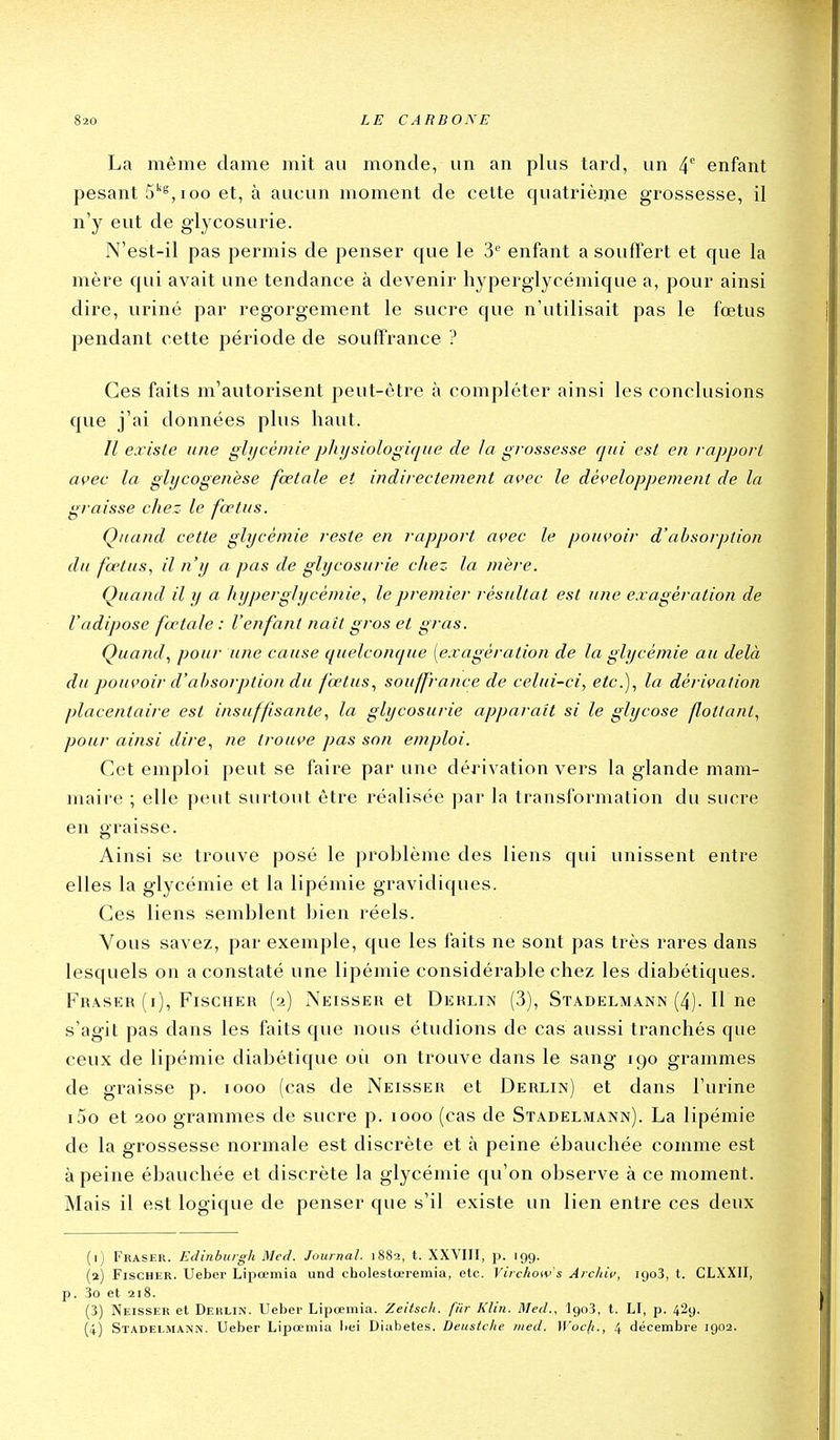 La même dame mit au monde, un an plus tard, un 4*^ enfant pesant 5''^, loo et, à aucun moment de cette quatrième grossesse, il n'y eut de glycosurie. N'est-il pas permis de penser que le 3'' enfant a souffert et que la mère qui avait une tendance à devenir hyperglycémique a, pour ainsi dire, uriné par regorgement le sucre que n'utilisait pas le fœtus pendant cette période de souffrance ? Ces faits m'autorisent peut-être à compléter ainsi les conclusions que j'ai données plus haut. Il existe une glycémie p]iysiologi([iie de la grossesse cjiii est en rapport avec la glycogenèse fœtale et indirectement avec le développement de la graisse chez le fœtus. Quand cette glycémie reste en rapport avec le pouvoir d'absorption du fœtus, il n'y a pas de glycosurie chez la mère. Quand il y a hyperglycémie., le premier résultat est une exagération de l'adipose fœtale : l'enfant naît gros et gras. Quand., pour une cause quelconcj^ue [exagération de la glycémie au delà du pouvoir d'absorption du fœtus., souffrance de celui-ci, etc.), la dérivation placentaire est insuffisante, la glycosurie apparaît si le glycose fiottant, pour ainsi dire, ne trouve pas son emploi. Cet emploi peut se faire par une dérivation vers la glande mam- maire ; elle peut surtout être réalisée par la transformation du sucre en graisse. Ainsi se trouve posé le problème des liens qui unissent entre elles la glycémie et la lipémie gravidiques. Ces liens semblent bien réels. Vous savez, par exemple, que les faits ne sont pas très rares dans lesquels on a constaté une lipémie considérable chez les diabétiques. Fraser (i), Fischer (2) Neisser et Derlin (3), Stadelmann (4). Il ne s'agit pas dans les faits que nous étudions de cas aussi tranchés que ceux de lipémie diabétique oii on trouve dans le sang 190 grammes de graisse p. 1000 (cas de Neisser et Derlin) et dans l'urine i5o et 200 grammes de sucre p. 1000 (cas de Stadelmann). La lipémie de la grossesse normale est discrète et à peine ébauchée comme est à peine ébauchée et discrète la glycémie qu'on observe à ce moment. Mais il est logique de penser que s'il existe un lien entre ces deux (1) Fraser. Edinburgh Med. Journal. i88a, t. XXVIII, p. rgg. (2) Fischer. Ueber Lipœmia und cholestœremia, etc. Vircliow's Archiv, lyoS, t. CLXXII, p. 3o et 218. (3) Neisser et Derlin. Ueber Lipœmia. Zeitsch. fiir Klin. Med., IgoS, t. LI, p. 429. (4) Stadelmann. Ueber Lipœmia liei Diabètes. Deuslclie med. Wocfi., 4 décembre 1902.