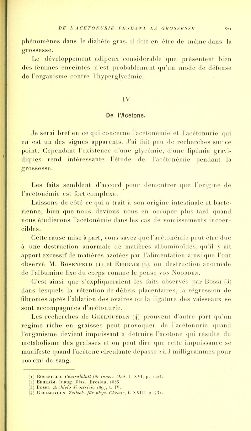 phénomènes dans le dialjète gras, il doit en être de même dans la grossesse. Le développement adipeux considérable que présentent bien des femmes enceintes n'est probablement qu'un mode de défense de l'organisme contre l'hyperglycémie. IV De l'Acétone. .Je serai bref en ce cpii concerne l'acétonémie et l'acétonurie qui en est un des signes apparents. .J'ai l'ait peu de recherches sur ce point. Cependant l'existence d'une glycémie, d'une lipémie gravi- diques rend intéressante l'étude de l'acétonémie pendant la grossesse. Les faits semblent d'accord p(jur démontrer <pie l'origine de l'acétonémie est fort complexe. Laissons de côté ce qui a trait à son origine intestinale et bacté- rienne, bien que nous devions nous en occuper plus tard quand nous étudierons l'acétonémie dans les cas de vomissements incoer- cibles. Cette cause mise à part, vous savez que l'acétonémie peut être due à une destruction anormale de matières albuminoïdes, qu'il y ait apport excessif de matières azotées par l'alimentation ainsi que l'ont observé M. Rosenfeld (i) et Ephk.vïm (2), ou destruction anormale de l'albumine fixe du corps comme le pense von Noohden. (]'est ainsi que s'expliqueraient les faits observés par Bossi (3) dans lesquels la rétention de débris placentaires, la régression de fibromes après l'aljlation des ovaires ou la ligature des vaisseaux se sont accompagnées d'acétonurie. Les recherches de Geelmuyden (4) prouvent d'autre part qu'un régime riche en graisses peut provoquer de l'acétonurie quand l'organisme devient impuissant à détruire l'acétone qui résulte du métabolisme des graisses et on peut dire que cette impuissance se manifeste quand l'acétone circulante dépasse 2 à 3 milligrammes pour 100 cm' de sang. (1) Rosenfeld. Ccnlralblatt fiir innere Med. I. XVI, p. i^2j. (2) Ephraïm. Inaug. Diss., Breslau, i885. (3) Bossi. Archivio di ostricia 1897, t. IV. (4) Geelmuyden. Zeitsch. fiir phys. Chemie, t.. XXIII, p. 43i.