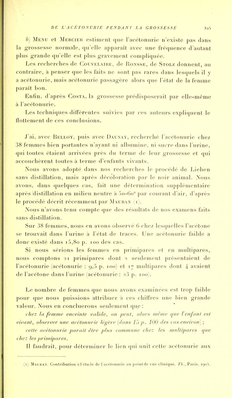 h) Menu et Mercieh estiment que Tacétoniirie n'existe pas clans la grossesse normale, qu'elle apparaît avec une fréquence d'autant plus grande qu'elle est plus gravement compliquée. Les recherches de Gouvelaire, de Ronsse, de Stolz donnent, au contraire, à penser que les faits ne sont pas rares dans lesquels il y a acétonurie, mais acétonurie passagère alors que l'état de la femme paraît bon. Enfin, d'après Costa, la grossesse prédisposerait par elle-même à l'acétonurie. Les techniques différentes suivies par ces auteurs expliquent le ilottement de ces conclusions. .J'ai, avec Belloy, puis avec DauiNay, recherché l'acétonurie chez 38 femmes bien portantes n'ayant ni albumine, ni sucre dans l'urine, qui toutes étaient arrivées près du terme de leur grossesse et qui accouchèrent toutes à terme d'enfants vivants. Nous avons adopté dans nos recherches le procédé de Lieben sans distillation, mais après décoloration par le noir animal. Nous avons, dans quelques cas, fait une détermination supplémentaire après distillation en milieu neutre à 5o-(io° par courant d'air, d'après le procédé décrit récemment par ]\Iauban (i). Nous n'avons tenu compte que des résultats de nos examens faits sans distillation. Sur 38 femmes, nous en avons observé 6 chez lescpielles l'acétone se trouvait dans l'urine à l'état de traces. Une acétonurie faible a donc existé dans i5,8o p. loo des cas. Si nous sérions les femmes en primipares et en multipares, nous comptons ar primipares dont 2 seulement présentaient de l'acétonurie (acétonurie : 9,5 p. 100) et 17 multipares dont 4 avaient de l'acétone dans l'urine (acétonurie : 23 p. 100). Le nombre de femmes que nous avons examinées est trop faible pour f[ue nous puissions attribuer à ces chiffres une l)ien grande valeur. Nous en concluerons seulement que : (■liez la femme enceinte valide, on peut^ alors même que Tenfant est vivant, observer une acétonurie légère [dans 15 p. 100 des cas environ) ; cette acétonurie parait être plus commune chez les multipares (pie chez les ])rimipares. Il faudrait, pour déterminer le lien (|ui unit cette acétonurie aux (i) Maubak. Contribution àl étuJe de 1 acétonurie tiu pointde vue clinique, 77;., Paris, igoi.