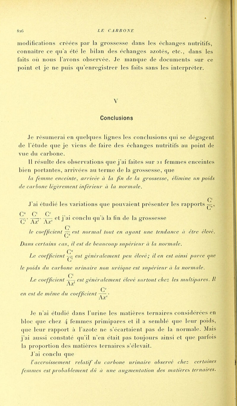 modifications créées par la grossesse dans les échanges nutritifs, connaître ce qu'a été le bilan des échanges azotés, etc., dans les faits où nous l'avons observée. Je manque de documents sur ce point et je ne puis qu'enregistrer les faits sans les interpréter. V Conclusions Je résumerai en c[uelques lignes les conclusions qui se dégagent de l'étude que je viens de faire des échanges nutritifs au point de vue du carbone. Il résulte des observations que j'ai faites sur 21 femmes enceintes bien portantes, arrivées au terme de la grossesse, que la femme enceinte, avrwèe à la fin de la grossesse, élimine un poids de carbone légèrement inférieur à la normale. C J'ai étudié les variations que pouvaient présenter les rapports C C C'^ 7^1' X~t' j '^i conclu qu'à la fin de la grossesse G' le coefficient — est normal tout en ayant une tendance à être élevé. Dans certains cas, il est de beaucoup supérieur à la normale. C Le coefficient est généralement peu élevé ; il en est ainsi parce que le poids du carbone urinaire non aréique est supérieur à la normale. Le coefficient -r—^ est généralement élevé surtout citez les multipares. Il en est de même du coefficient — • Je n'ai étudié dans l'urine les matières ternaires considérées en bloc que chez 4 femmes primipares et il a semblé que leur poids, que leur rapport à l'azote ne s'écartaient pas de la normale. Mais j'ai aussi constaté qu'il n'en était pas toujours ainsi et que parfois la proportion des matières ternaires s'élevait. J'ai conclu que raccroissement relatif du carbone urinaire observé chez certaines femmes est probablement dû à une augmentation des matières ternaires.