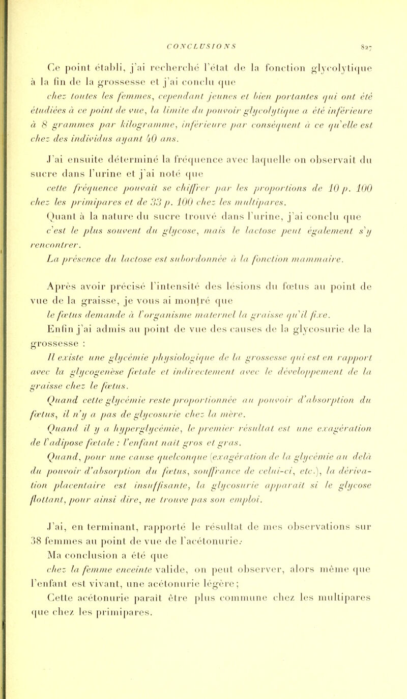 Ce point étal)li, j'ai recherche l'état de la fonction glycolytiqiie à la fin (le la grossesse et j'ai conclu que (liez toutes les femmes^ cependant jeunes et h'ien portantes fjui ont été étudiées à ce point de vue, la limite du pouvoir giijcolijtique a été inférieure à S grammes par hilograuiine, inférieure par conséquent à ce qu'elle est chez des individus ayant ans. Jai ensuite délerniiné la fréquence avec laquelle on observait du sucre dans l'urine et j'ai noté que cette fréquence pouvait se chiffrer j)ar les proportions de 10 p. 100 chez les primipares et de 33 p. 100 chez les multipares. Quant à la nature du sucre trouvé dans l'urine, j'ai conclu (|ue c'est le plus souvent du gb/cosc, mais le lactose peut également s'ij rencontrer. La présence du lactose est subordonnée à la fonction mammaire. Après avoir précisé l'intensité des lésions du fœtus au point de vue de la graisse, je vous ai montré que le fœtus demande à Vcnganisnie maternel la graisse (pi il f.ve. Enfin j'ai admis au point de vue des causes de la glycosurie de la grossesse : Il existe une i;li/cé/nie f>/ii/sioloi;iqi/e de la grossesse qui est en rapport avec la glycogenèse fœtale et indirectement avec le développement de la gi-aisse chez le fœtus. Quand cette ghjeémie reste ])roporli<)nnée au pouvoir d'absorption du fœtus., il n'y a pas de glycosurie chez la mère. Quand il y a hyperglycémie, le premier résultat est une exagération de Vadipose fctale : l'enfant naît gros et gras. Quand., pour une cause (pielcotKpie [e.ragération de ta glycémie au delà du pouvoir d'absorption du fœtus.^ souffrance de celui-ci., <?^t'-)i dériva- tion placentaire est insuffsanté, la glycosurie appara/t si le glycose flottant, pour ainsi dire, ne trouve pas son emploi. J'ai, en terminant, rapporté le résultat de mes observations sur 38 femmes au point de vue de Facétonurie.- Ma conclusion a été que citez la femme enceinte valide, on peut observer, alors môme (pie l'enfant est vivant, une acétonurie légère; Cette acétonurie parait être plus commune chez les multipares (pie chez les primipares.