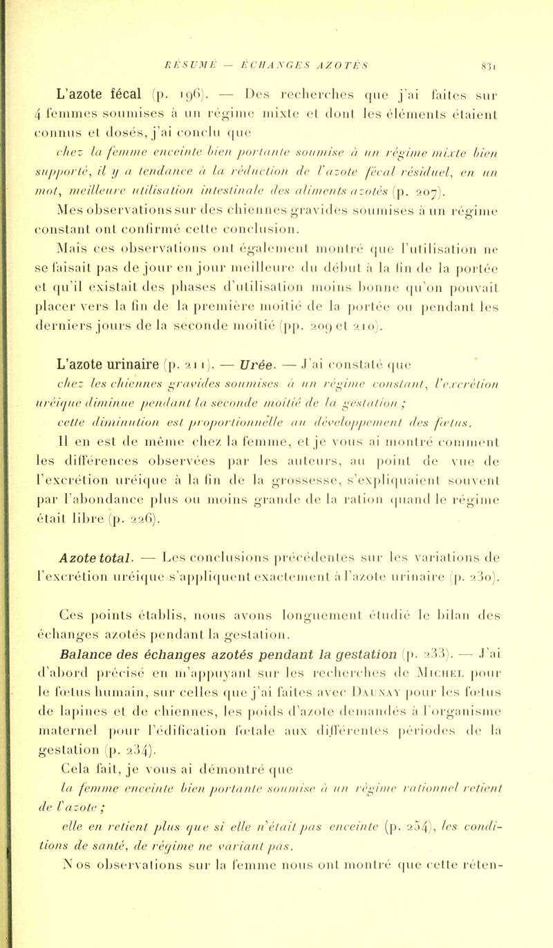 RÉSUME — ÉCfJA.XGE.S AZOTÉS L'azote fécal (p. 19(1). — Des recherches que laites sur 4 lemmes soumises à un régime mixte et dont les éléments étaient connus et dosés, j'ai conclu (|ue chez la femme enceinte bien portante soumise à un régime mixte bien aupporté, il y a tendance à la réduction de Vazote fécal résiduel^ en an mot^ meilleai e utilisation intestinale des ali/i/ents a zoiés {p. 20^). Mes observations sur des chiennes i>i-avides soumises à un réo-ime constant ont confirmé cette conclusion. Mais ces observations ont également montré que l'utilisation ne se faisait pas de jour en jour meilleure du début à la fin de la portée et qu'il existait des phases d'utilisation moins Ijonne (pi'on pouvait placer vers la fin de la première moitié de la portée ou pendant les derniers jours de la seconde moitié (pp. 209 et 210). L'azote urinaire (p. 211). — Urée. — J'ai constaté que c/tez les cliiennes gravides soumises ii un réginte constant^ l'cvcrétion ii/ éitjue diminue pemlant la seconde moitié de la gestation ; cette diminution est proportionnelle ati développement des fi'tas. Il en est de même chez la femme, et je vous ai montré comment les différences observées par les auteurs, au ])oint de vue de l'excrétion uréique à la fin de la grossesse, s'expliquaient souvent par l'abondance plus ou moins grande de la ration cpiand le régime était libre (p. 226). Azote total- — Les conclusions jirécédentes sur les vai-iations de l'excrétion uréique s'applicpient exactement àTa/ote urinaire (p. 23o). Ces points établis, nous avons longuement étudié le bilan des échanges azotés pendant la gestation. Balance des échanges azotés pendant la gestation (p. 2,33). — J'ai d'abord ])récisé en m'appuyant suj' les recherches de Michel pour le fœtus humain, sur celles que j'ai faites avec Daunay pour les fœtus de lapines et de chiennes, les poids d'azote demaïulés à l'organisme maternel pour l'édification fu-tale aux dijféi-enles ])ériodes de la gestation (p. 234). Cela fait, je vous ai démontré que la femme enceinte bien portante souniise à un réi^ime rationnel retient de Vazote ; elle en retient plus que si elle n était pas enceinte (p. 254), condi- tions de santé, de réqime ne variant pas. Nos observations sur la iémme nous ont montré (|ue cette rétcn-